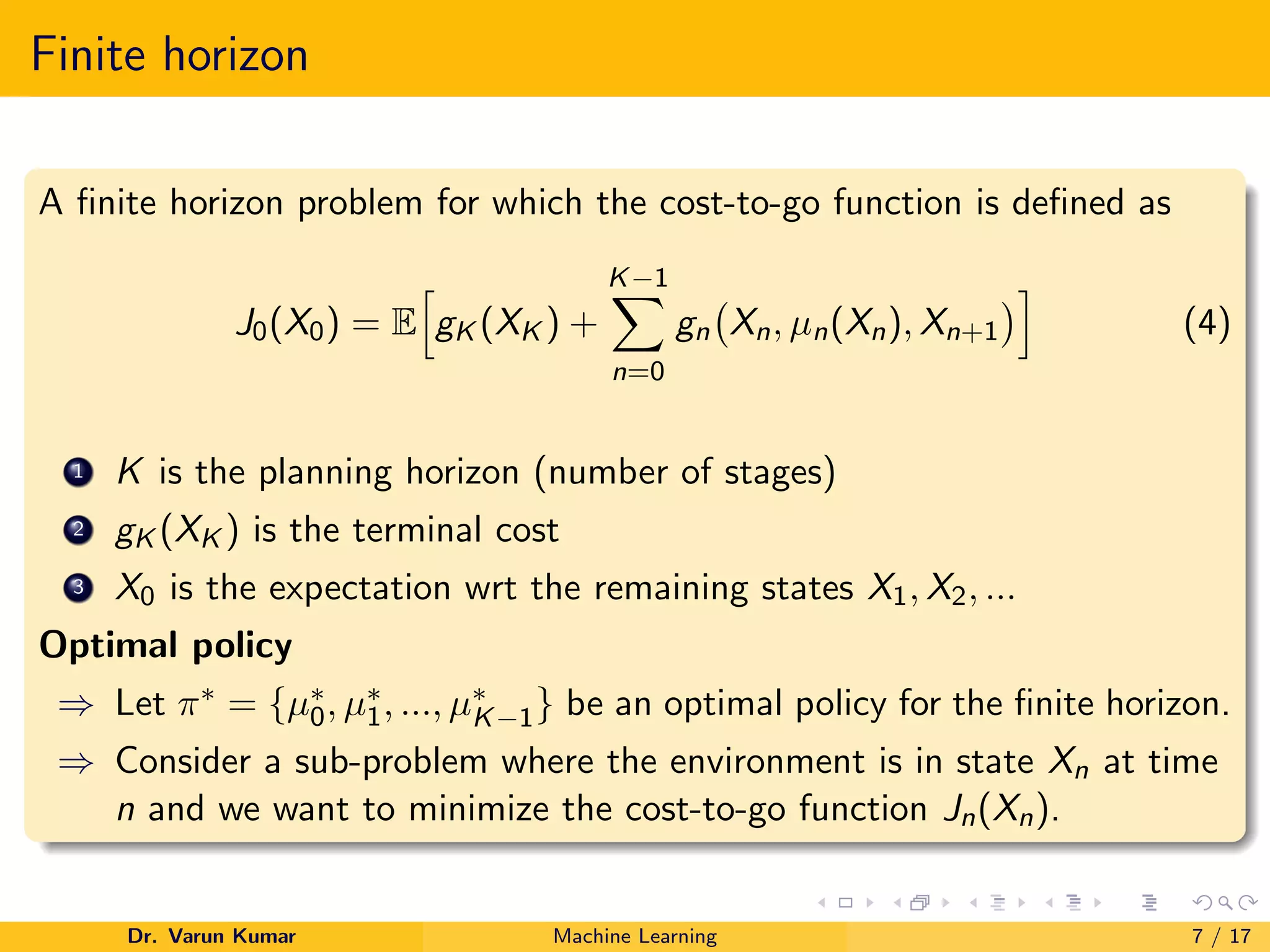 Finite horizon
A finite horizon problem for which the cost-to-go function is defined as
J0(X0) = E
h
gK (XK ) +
K−1
X
n=0
gn Xn, µn(Xn), Xn+1
i
(4)
1 K is the planning horizon (number of stages)
2 gK (XK ) is the terminal cost
3 X0 is the expectation wrt the remaining states X1, X2, ...
Optimal policy
⇒ Let π∗ = {µ∗
0, µ∗
1, ..., µ∗
K−1} be an optimal policy for the finite horizon.
⇒ Consider a sub-problem where the environment is in state Xn at time
n and we want to minimize the cost-to-go function Jn(Xn).
Dr. Varun Kumar Machine Learning 7 / 17
 