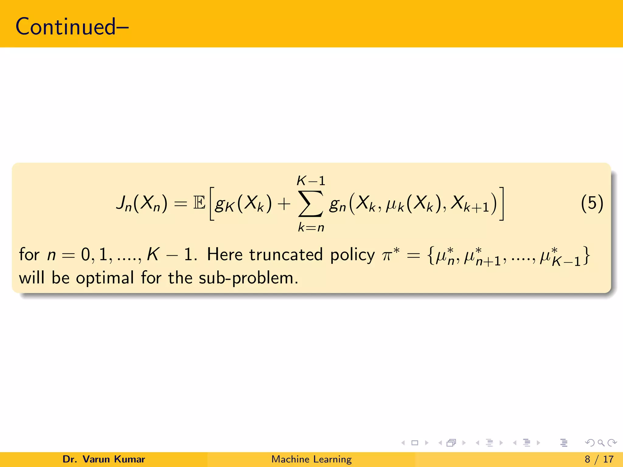 Continued–
Jn(Xn) = E
h
gK (Xk) +
K−1
X
k=n
gn Xk, µk(Xk), Xk+1
i
(5)
for n = 0, 1, ...., K − 1. Here truncated policy π∗ = {µ∗
n, µ∗
n+1, ...., µ∗
K−1}
will be optimal for the sub-problem.
Dr. Varun Kumar Machine Learning 8 / 17
 