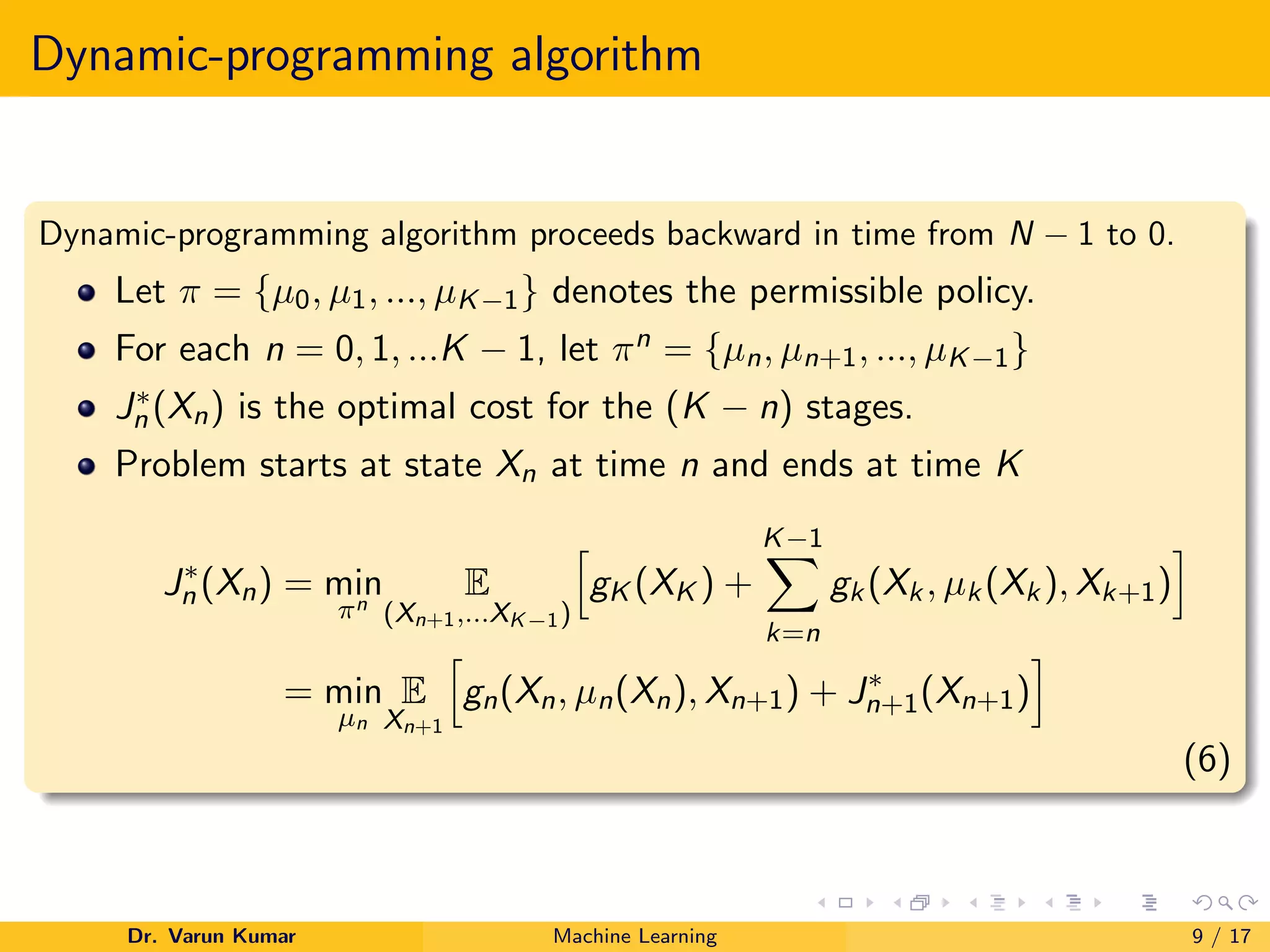 Dynamic-programming algorithm
Dynamic-programming algorithm proceeds backward in time from N − 1 to 0.
Let π = {µ0, µ1, ..., µK−1} denotes the permissible policy.
For each n = 0, 1, ...K − 1, let πn = {µn, µn+1, ..., µK−1}
J∗
n (Xn) is the optimal cost for the (K − n) stages.
Problem starts at state Xn at time n and ends at time K
J∗
n (Xn) = min
πn
E
(Xn+1,...XK−1)
h
gK (XK ) +
K−1
X
k=n
gk(Xk, µk(Xk), Xk+1)
i
= min
µn
E
Xn+1
h
gn(Xn, µn(Xn), Xn+1) + J∗
n+1(Xn+1)
i
(6)
Dr. Varun Kumar Machine Learning 9 / 17
 
