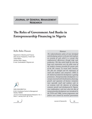 28 Journal of General Management Research
The Roles of Government And Banks in
Entrepreneurship Financing in Nigeria
Bello Baba Hassan
Department of Banking and Finance
Abdu-Gusau Polytechnic, P.M.B 1021
Talata Mafara
Zamfara State, Nigeria
E-mail: Cardinalbello77@gmail.com
Abstract
The industrialization policy of most developed
and developing nations in the past laid emphasis
on economy of scale which is a concept that
emphasizescost effectiveness through large scale
production. This idea which holds the view that
large scale corporations were the pillar stone of
the modern economy prevailed for greater part
of the 20th century. In recent times, however,
this idea has changed and the importance of
small and medium scale enterprises- SMEs as
the bedrock of industrial development is gaining
prominence. Entrepreneurship development is a
concept concerned with the formation, financing,
growth and expansion of business enterprises
most especially small and medium scale in
an economy with the objective of achieving
economic growth and development.In Nigeria,
since independence, and since when the idea of
entrepreneurship development was introduced in
the 1970s and 1980s, various programmes and
policies were created by successive governments
ISSN 2348-2869 Print
© 2014 Symbiosis Centre for Management
Studies, NOIDA
Journal of General Management Research, Vol. 1,
Issue 1, January 2014, pp. 37–50.
JOURNAL OF GENERAL MANAGEMENT
RESEARCH
28
 