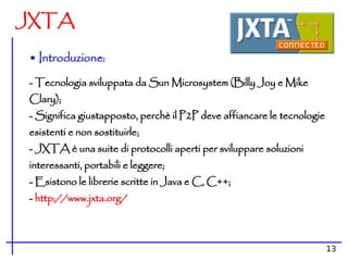 JXTA

• Introduzione:
- Tecnologia sviluppata da Sun Microsystem (Billy Joy e Mike
Clary);
- Significa giustapposto, perchè il P2P deve affiancare le tecnologie
esistenti e non sostituirle;
- JXTA è una suite di protocolli aperti per sviluppare soluzioni
interessanti, portabili e leggere;
- Esistono le librerie scritte in Java e C, C++;
- http://www.jxta.org/



                                                                        13
 