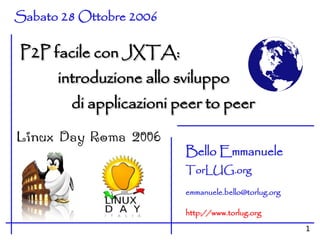 Sabato 28 Ottobre 2006

P2P facile con JXTA:
      introduzione allo sviluppo
        di applicazioni peer to peer

                         Bello Emmanuele
                         TorLUG.org

                         emmanuele.bello@torlug.org

                         http://www.torlug.org
                                                      1
 