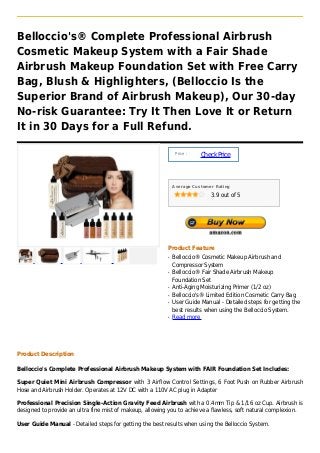 Belloccio's® Complete Professional Airbrush
Cosmetic Makeup System with a Fair Shade
Airbrush Makeup Foundation Set with Free Carry
Bag, Blush & Highlighters, (Belloccio Is the
Superior Brand of Airbrush Makeup), Our 30-day
No-risk Guarantee: Try It Then Love It or Return
It in 30 Days for a Full Refund.

                                                               Price :
                                                                         Check Price



                                                              Average Customer Rating

                                                                             3.9 out of 5




                                                          Product Feature
                                                          q   Belloccio® Cosmetic Makeup Airbrush and
                                                              Compressor System
                                                          q   Belloccio® Fair Shade Airbrush Makeup
                                                              Foundation Set
                                                          q   Anti-Aging Moisturizing Primer (1/2 oz)
                                                          q   Belloccio's® Limited Edition Cosmetic Carry Bag
                                                          q   User Guide Manual - Detailed steps for getting the
                                                              best results when using the Belloccio System.
                                                          q   Read more




Product Description

Belloccio's Complete Professional Airbrush Makeup System with FAIR Foundation Set Includes:

Super Quiet Mini Airbrush Compressor with 3 Airflow Control Settings, 6 Foot Push on Rubber Airbrush
Hose and Airbrush Holder. Operates at 12V DC with a 110V AC plug in Adapter

Professional Precision Single-Action Gravity Feed Airbrush with a 0.4mm Tip & 1/16 oz Cup. Airbrush is
designed to provide an ultra fine mist of makeup, allowing you to achieve a flawless, soft natural complexion.

User Guide Manual - Detailed steps for getting the best results when using the Belloccio System.
 
