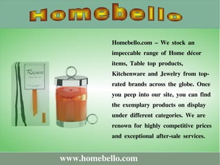 www.homebello.com
Homebello.com – We stock an
impeccable range of Home décor
items, Table top products,
Kitchenware and Jewelry from top-
rated brands across the globe. Once
you peep into our site, you can find
the exemplary products on display
under different categories. We are
renown for highly competitive prices
and exceptional after-sale services.
 