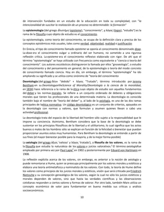 de intervención fundados en un estudio de la educación en toda su complejidad, con "la
intencionalidad de suscitar la realización de un proceso no determinable: la formación"
La epistemología (del griego ἐ πιστήμη (episteme), "conocimiento", y λόγος (logos), "estudio") es la
rama de la filosofía cuyo objeto de estudio es el conocimiento.
La epistemología, como teoría del conocimiento, se ocupa de la definición clara y precisa de los
conceptos epistémicos más usuales, tales como verdad, objetividad, realidad o justificación
En Grecia, el tipo de conocimiento llamado episteme se oponía al conocimiento denominado doxa.
La doxa era el conocimiento vulgar u ordinario del ser humano, no sometido a una rigurosa
reflexión crítica. La episteme era el conocimiento reflexivo elaborado con rigor. De ahí que el
término "epistemología" se haya utilizado con frecuencia como equivalente a "ciencia o teoría del
conocimiento". Los autores escolásticos distinguieron la llamada por ellos "gnoseología", o estudio
del conocimiento y del pensamiento en general, de la epistemología o teoría del modo concreto
de conocimiento llamado ciencia. Hoy en día, sin embargo, el término "epistemología" ha ido
ampliando su significado y se utiliza como sinónimo de "teoría del conocimiento
Deontología (del griego δέον "debido" + λόγος "Tratado"; término introducido por Jeremy
Bentham en su DeontologyortheScience of Morality/Deontología o la ciencia de la moralidad,
en 1834) hace referencia a la rama de la ética cuyo objeto de estudio son aquellos fundamentos
del deber y las normas morales. Se refiere a un conjunto ordenado de deberes y obligaciones
morales que tienen los profesionales de una determinada materia. La deontología es conocida
también bajo el nombre de "teoría del deber" y, al lado de la axiología, es una de las dos ramas
principales de laética normativa. Un código deontológico es un conjunto de criterios, apoyados en
la deontología con normas y valores, que formulan y asumen quienes llevan a cabo una
actividad profesional.
La deontología trata del espacio de la libertad del hombre sólo sujeto a la responsabilidad que le
impone su conciencia. Asimismo, Bentham considera que la base de la deontología se debe
sustentar en los principios filosóficos de la libertad y el utilitarismo, lo cual significa que los actos
buenos o malos de los hombres sólo se explican en función de la felicidad o bienestar que puedan
proporcionar asuntos estos muy humanistas. Para Bentham la deontología se entiende a partir de
sus fines (el mayor bienestar posible para la mayoría, y de la mejor forma posible)
La axiología (del griego άξιος 'valioso' y λόγος 'tratado'), o filosofía de los valores, es la rama de
la filosofía que estudia la naturaleza de los valores y juicios valorativos.1 El término axiologíafue
empleado por primera vez por Paul Lapie2 en 1902 y posteriormente por Eduard von Hartmann en
1908.
La reflexión explícita acerca de los valores, sin embargo, es anterior a la noción de axiología y
puede remontarse a Hume, quien se preocupa principalmente por los valores morales y estéticos y
elabora una teoría antimetafísica y nominalista de los valores. Con todo, la teoría de Hume define
los valores como principios de los juicios morales y estéticos, visión que será criticada porFriedrich
Nietzsche y su concepción genealógica de los valores, según la cual no sólo los juicios estéticos y
morales dependen de valores, sino que hasta las verdades científicas y las observaciones
cotidianas responden a ciertos valores y formas de valorar. Por otro lado, también Marx utiliza un
concepto económico de valor para fundamentar en buena medida sus críticas y análisis
socioeconómicos.
10

 