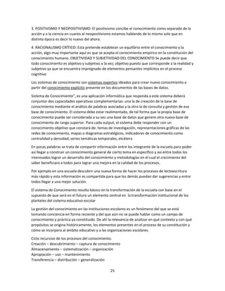 3. POSITIVISMO Y NEOPOSITIVISMO: El positivismo concibe el conocimiento como separado de la
acción y a la ciencia en cuanto al neopositivismo estamos hablando de lo mismo solo que en
distinta época es decir lo nuevo del ahora.
4. RACIONALISMO CRÍTICO: Esta pretende establecer un equilibrio entre el conocimiento y la
acción, algo muy importante aquí es que se acepta el conocimiento empírico en la constitución del
conocimiento humano. OBJETIVIDAD Y SUBJETIVIDAD DEL CONOCIMIENTO Se puede decir que
todo conocimiento es objetivo y subjetivo a la vez; objetivo puesto que corresponde a la realidad y
subjetivo ya que se encuentra impregnado de elementos pensantes implícitos en el proceso
cognitivo
Los sistemas de conocimiento son sistemas expertos ideados para crear nuevo conocimiento a
partir del conocimiento explícito presente en los documentos de las bases de datos.
Sistema de Conocimiento”, es una aplicación informática que responda a este sistema deberá
conjuntar dos capacidades operativas complementarias: una la de creación de la base de
conocimiento mediante el análisis de palabras asociadas y la otra la de consulta y gestión de esa
base de conocimiento. El sistema debe estar realimentado, de tal forma que la propia base de
conocimiento puede ser considerada a su vez una base de datos que genere otra nueva base de
conocimiento de rango superior. Para cada output, el sistema debe responder con un
conocimiento objetivo que constará de: temas de investigación, representaciones gráficas de las
redes de conocimiento, mapas o diagramas estratégicos, indicadores de conocimiento como
centralidad y densidad, series temáticas temporales, etcétera
En pocas palabras se trata de compartir información entre los integrante de la escuela para poder
así llegar a construir un conocimiento general de cierto tema en específico y así entre todos los
interesados lograr un desarrollo del conocimiento y metodologías en el cual el crecimiento del
saber beneficiara a todos para lograr una mejora en la calidad de los procesos.
Por ejemplo en una escuela descubrir una nueva forma de hacer los procesos de lectoescritura
más rápido y esta información es compartida para que los demás puedan dar sugerencias y entre
todos llegar a una mejor solución.
El sistema de Conocimiento resulta básico en la transformación de la escuela con base en el
supuesto de que será en el futuro un elemento central en la transformación institucional de los
planteles del sistema educativo escolar
La gestión del conocimiento en las instituciones escolares es un fenómeno del que se está
tomando conciencia en forma reciente y del que aún no se puede hablar como un campo de
conocimiento y práctica ya constituido. De ahí la relevancia de analizar en qué contexto y con qué
propósitos se origina históricamente, los elementos presentes en el proceso de su constitución y
cómo se incorpora al ámbito educativo y a las organizaciones escolares.
Ciclo recursivo de los procesos del conocimiento.
Creación – descubrimiento – captura de conocimiento
Almacenamiento – sistematización – organización
Apropiación – uso – mantenimiento
Transferencia – distribución – generalización
25

 