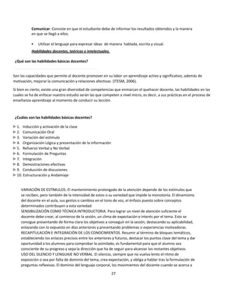 Comunicar: Consiste en que el estudiante debe de informar los resultados obtenidos y la manera
en que se llegó a ellos.


Utilizar el lenguaje para expresar ideas de manera hablada, escrita y visual.

Habilidades docentes, teóricas o intelectuales.
¿Qué son las habilidades básicas docentes?

Son las capacidades que permite al docente promover en su labor un aprendizaje activo y significativo, además de
motivación, mejorar la comunicación y relaciones afectivas. (ITESM, 2006).
Si bien es cierto, existe una gran diversidad de competencias que enmarcan el quehacer docente, las habilidades en las
cuales se ha de enfocar nuestro estudio serán las que competen a nivel micro, es decir, a sus prácticas en el proceso de
enseñanza-aprendizaje al momento de conducir su lección.

¿Cuáles son las habilidades básicas docentes?
1. Inducción y activación de la clase
2. Comunicación Oral
3. Variación del estímulo
4. Organización Lógica y presentación de la información
5. Refuerzo Verbal y No Verbal
6. Formulación de Preguntas
7. Integración
8. Demostraciones efectivas
9. Conducción de discusiones
10. Estructuración y Andamiaje

VARIACIÓN DE ESTÍMULOS. El mantenimiento prolongado de la atención depende de los estímulos que
se reciben, pero también de la intensidad de estos o su variedad que impide la monotonía. El dinamismo
del docente en el aula, sus gestos o cambios en el tono de voz, el énfasis puesto sobre conceptos
determinados contribuyen a esta variedad.
SENSIBILIZACIÓN COMO TÉCNICA INTRODUCTORIA. Para lograr un nivel de atención suficiente el
docente debe crear, al comienzo de la sesión, un clima de expectación e interés por el tema. Esto se
consigue presentando de forma clara los objetivos a conseguir en la sesión, destacando su aplicabilidad,
enlazando con lo expuesto en días anteriores y presentando problemas o experiencias motivadoras.
RECAPITULACIÓN E INTEGRACIÓN DE LOS CONOCIMIENTOS. Resumir al término de bloques temáticos,
estableciendo los enlaces precisos entre los anteriores y futuros, destacar los puntos clave del tema y dar
oportunidad a los alumnos para comprobar lo asimilado, es fundamental para que el alumno sea
consciente de su progreso y sepa la dirección que ha de seguir para alcanzar los restantes objetivos.
USO DEL SILENCIO Y LENGUAJE NO VERBAL. El silencio, siempre que no vuelva lento el ritmo de
exposición o sea por falta de dominio del tema, crea expectación, y obliga a hablar tras la formulación de
preguntas reflexivas. El dominio del lenguaje corporal, los movimientos del docente cuando se acerca a
27

 