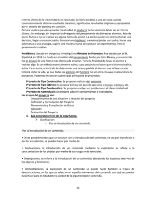 criterio último de la creatividad es el resultado. Se llama creativa a una persona cuando
consistentemente obtiene resultados creativos, significados, resultados originales y apropiados
por el criterio del dominio en cuestión.
Perkins implica que para enseñar creatividad, el producto de los alumnos deber ser el criterio
último. Sin embargo, sin importar lo divergente del pensamiento de diferentes alumnos, éste da
pocos frutos si no se traduce en alguna forma de acción. La acción puede ser interna (tomar una
decisión, llegar a una conclusión, formular una hipótesis) o externa (pintar un cuadro, hacer una
adivinanza o una analogía, sugerir una manera nueva de conducir un experimento). Pero el
pensamiento creativo
Problémico. Basado en proyectos. Investigativo.Métodos de Proyectos: Fue creado por W.H.
Kilpatrick en 1918. Lo fundó en el análisis del pensamiento hecho por John Dewey, y su cometido
fue el ensayo de una forma más efectiva de enseñar. Tiene la finalidad de llevar al alumno a
realizar algo. Es un método esencialmente activo, cuyo propósito es hacer que el alumno realice,
actúe. Es en suma, el método de determinar una tarea y pedirle al alumno que la lleve a cabo.
Intenta imitar la vida, ya que todas las acciones del hombre no son otra cosa que realizaciones de
proyectos. Podemos encontrar cuatro tipos principales de proyectos:
Proyecto de Tipo Constructivo: Se propone realizar algo concreto.
Proyecto de Tipo Estético: Se propone disfrutar del goce de algo como la música, la pintura, etc.
Proyecto de Tipo Problemático: Se propone resolver un problema en el plano intelectual.
Proyecto de Aprendizaje: Se propone adquirir conocimientos o habilidades.
Las etapas del proyecto son:
Descubrimiento de una situación o relación del proyecto
Definición y Formulación del Proyecto
Planeamiento y Compilación de Datos
Ejecución
Evaluación del Proyecto

5. Los procedimientos de la enseñanza.
 Clasificación:
i. Por la introducción de un contenido.
Por la introducción de un contenido.
• Otros procedimientos que se vinculan con la introducción del contenido, ya sea por el profesor o
por los estudiantes, se pueden hacer por medio de:
• Explicaciones, la introducción de un contenido mediante la explicación se refiere a la
caracterización de los objetos por medio de sus rasgos más esenciales.
• Descripciones, se refiere a la introducción de un contenido abordando los aspectos externos de
los objetos y fenómenos
• Demostraciones, la exposición de un contenido se puede hacer también a través de
demostraciones, en las que se seleccionan aquellos elementos del contenido con qué se pueden
evidenciar para el estudiante la validez de la argumentación sostenida.

45

 