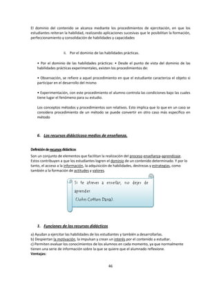 El dominio del contenido se alcanza mediante los procedimientos de ejercitación, en que los
estudiantes reiteran la habilidad, realizando aplicaciones sucesivas que le posibilitan la formación,
perfeccionamiento y consolidación de habilidades y capacidades

ii. Por el dominio de las habilidades prácticas.
• Por el dominio de las habilidades prácticas: • Desde el punto de vista del dominio de las
habilidades prácticas experimentales, existen los procedimientos de:
• Observación, se refiere a aquel procedimiento en que el estudiante caracteriza el objeto si
participar en el desarrollo del mismo
• Experimentación, con este procedimiento el alumno controla las condiciones bajo las cuales
tiene lugar el fenómeno para su estudio.
Los conceptos métodos y procedimientos son relativos. Esto implica que lo que en un caso se
considera procedimiento de un método se puede convertir en otro caso más específico en
método

6. Los recursos didácticoso medios de enseñanza.
Definición de recursos didácticos
Son un conjunto de elementos que facilitan la realización del proceso enseñanza-aprendizaje.
Estos contribuyen a que los estudiantes logren el dominio de un contenido determinado. Y por lo
tanto, el acceso a la información, la adquisición de habilidades, destrezas y estrategias, como
también a la formación de actitudes y valores.

1. Funciones de los recursos didácticos
a) Ayudan a ejercitar las habilidades de los estudiantes y también a desarrollarlas.
b) Despiertan la motivación, la impulsan y crean un interés por el contenido a estudiar.
c) Permiten evaluar los conocimientos de los alumnos en cada momento, ya que normalmente
tienen una serie de información sobre la que se quiere que el alumnado reflexione.
Ventajas:
46

 