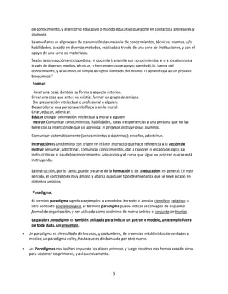 de conocimiento, y el entorno educativo o mundo educativo que pone en contacto a profesores y
alumnos.
La enseñanza es el proceso de transmisión de una serie de conocimientos, técnicas, normas, y/o
habilidades, basado en diversos métodos, realizado a través de una serie de instituciones, y con el
apoyo de una serie de materiales.
Según la concepción enciclopedista, el docente transmite sus conocimientos al o a los alumnos a
través de diversos medios, técnicas, y herramientas de apoyo; siendo él, la fuente del
conocimiento, y el alumno un simple receptor ilimitado del mismo. El aprendizaje es un proceso
bioquímico.1
Formar.
Hacer una cosa, dándole su forma o aspecto exterior.
Crear una cosa que antes no existía: formar un grupo de amigos.
Dar preparación intelectual o profesional a alguien.
Desarrollarse una persona en lo físico o en lo moral.
Criar, educar, adiestrar.
Educar otorgar orientación intelectual y moral a alguien
Instruir.Comunicar conocimientos, habilidades, ideas o experiencias a una persona que no las
tiene con la intención de que las aprenda: el profesor instruye a sus alumnos.
Comunicar sistemáticamente [conocimientos o doctrinas]; enseñar, adoctrinar.
Instrucción es un término con origen en el latín instructĭo que hace referencia a la acción de
instruir (enseñar, adoctrinar, comunicar conocimientos, dar a conocer el estado de algo). La
instrucción es el caudal de conocimientos adquiridos y el curso que sigue un proceso que se está
instruyendo.
La instrucción, por lo tanto, puede tratarse de la formación o de la educación en general. En este
sentido, el concepto es muy amplio y abarca cualquier tipo de enseñanza que se lleve a cabo en
distintos ámbitos.
Paradigma.
El término paradigma significa «ejemplo» o «modelo». En todo el ámbito científico, religioso u
otro contexto epistemológico, el término paradigma puede indicar el concepto de esquema
formal de organización, y ser utilizado como sinónimo de marco teórico o conjunto de teorías.
La palabra paradigma es también utilizada para indicar un patrón o modelo, un ejemplo fuera
de toda duda, un arquetipo.
Un paradigma es el resultado de los usos, y costumbres, de creencias establecidas de verdades a
medias; un paradigma es ley, hasta que es desbancado por otro nuevo.
Los Paradigmas nos los han impuesto los dioses primero, y luego nosotros nos hemos creado otros
para sostener los primeros, y así sucesivamente.

5

 