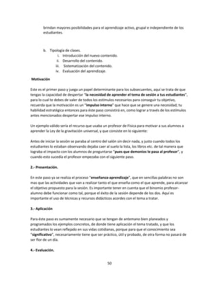 brindan mayores posibilidades para el aprendizaje activo, grupal e independiente de los
estudiantes.

b. Tipología de clases.
i. Introducción del nuevo contenido.
ii. Desarrollo del contenido.
iii. Sistematización del contenido.
iv. Evaluación del aprendizaje.
Motivación
Este es el primer paso y juega un papel determinante para los subsecuentes, aquí se trata de que
tengas la capacidad de despertar “la necesidad de aprender el tema de sesión a tus estudiantes”,
para lo cual te debes de valer de todos los estímulos necesarios para conseguir tu objetivo,
recuerda que la motivación es un “impulso interno” que hace que se genere una necesidad; tu
habilidad estratégica entonces para éste paso consistirá en, como lograr a través de los estímulos
antes mencionados despertar ese impulso interno.
Un ejemplo válido sería el recurso que usaba un profesor de Física para motivar a sus alumnos a
aprender la Ley de la gravitación universal, y que consiste en lo siguiente:
Antes de iniciar la sesión se paraba al centro del salón sin decir nada, y justo cuando todos los
estudiantes lo estaban observando dejaba caer al suelo la lista, los libros etc. de tal manera que
lograba el impacto con los alumnos de preguntarse “pues que demonios le pasa al profesor”, y
cuando esto sucedía el profesor empezaba con el siguiente paso.
2.- Presentación.
En este paso ya se realiza el proceso “enseñanza-aprendizaje”, que en sencillas palabras no son
mas que las actividades que van a realizar tanto el que enseña como el que aprende, para alcanzar
el objetivo propuesto para la sesión. Es importante tener en cuenta que el binomio profesoralumno debe funcionar como tal, porque el éxito de la sesión depende de los dos. Aquí es
importante el uso de técnicas y recursos didácticos acordes con el tema a tratar.
3.- Aplicación
Para éste paso es sumamente necesario que se tengan de antemano bien planeados y
programados los ejemplos concretos, de donde tiene aplicación el tema tratado, y que los
estudiantes lo vean reflejado en sus vidas cotidianas, porque para que el conocimiento sea
“significativo”, necesariamente tiene que ser práctico, útil y probado, de otra forma no pasará de
ser flor de un día.
4.- Evaluación.
50

 