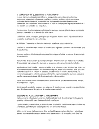 II. ELEMENTOS A LOS QUE SE REFIERE EL PLANEAMIENTO
En todo planeamiento deben considerarse los siguientes elementos; competencias,
contenidos, actividades, métodos de enseñanza, recursos auxiliares e instrumentos de
evaluación. Estos elementos, que son los que integran cada situación de enseñanzaaprendizaje, son constantes, pero difieren en su nivel de complejidad, según que se refieran a
una lección, una unidad o una asignatura.
Competencias: Resultados de aprendizaje de los alumnos, los que deberán lograr cambios de
conducta esperados en el dominio del saber hacer.
Contenidos: Datos, conceptos, principios que integran la materia o área y que se consideran
necesarios para lograr las competencias.
Actividades: Que realizarán docentes y alumnos para lograr las competencias.
Métodos de enseñanza: Que aplicará el docente para organizar y conducir sus actividades y las
de los alumnos.
Recursos auxiliares: Medios empleados por el docente para facilitar el proceso de aprendizaje
de los alumnos.
Instrumentos de evaluación: Que se aplicarán para determinar en qué medida los resultados
de aprendizaje logrados por los alumnos, se aproximan a las competencias formuladas.
Los elementos mencionados y los procesos básicos se interrelacionan, de modo que el proceso
de planeamiento se transforma en un modelo integrado, en un todo dinámico, en el que cada
elemento se explica en función de los otros, constituyendo un sistema. Por ejemplo: las
competencias sugieren actividades que posibilitan las experiencias de los alumnos, las que se
transforman en punto de partida de competencias más complejas.
Los recursos se seleccionan en función de las actividades, las que a su vez dependen del tipo
de competencia a lograr.
Si unimos cada uno de los procesos con cada uno de los elementos, obtendremos las distintas
fases del planeamiento del proceso de enseñanza-aprendizaje.

NECESIDAD DEL PLANEAMIENTO EN LA TAREA DOCENTE
El planeamiento educativo en general y el elaborado por cada docente en particular, es una
actividad indispensable para el desarrollo de la enseñanza.
El planeamiento, al articular de un modo racional los distintos componentes de la situación de
aprendizaje, permite lograr las competencias con la máxima eficacia.
Si bien es cierto que el planeamiento debe ser flexible y que muchos objetivos y actividades
pueden surgir espontáneamente, es necesario preparar antes de su empleo en la clase los

54

 