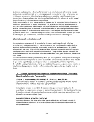 La tarea le ayuda a su niño a desempeñarse mejor en la escuela cuando se le encarga trabajo
sustancioso, cuando termina la tarea a tiempo y cuando el maestro la revisa y se la regresa con
revisiones o correcciones útiles. Una tarea debe tener un propósito específico, debe tener
instrucciones claras, y debe encajar bien con las habilidades del niño, además de ser útil para el
desarrollo de conocimiento y destrezas específicas.
En los primeros años, la tarea puede ayudar en el desarrollo de los buenos hábitos de estudio y de
una buena actitud, como ya hemos mencionado. Del tercer grado al sexto, se debe asignar un
poco de tarea, aumentando gradualmente con cada curso escolar; esto apoyará el rendimiento
escolar. Del séptimo grado en adelante, los alumnos que hacen más tarea generalmente rinden
mejores resultados en los exámenes estandarizados, y sacan mejores notas que los estudiantes
que hacen menos tarea. La diferencia en puntuación y calificaciones entre los alumnos que hacen
más tarea y los que hacen menos, aumenta a medida que los alumnos suben de grado.
¿Cuánta tarea es la cantidad adecuada?
La cantidad adecuada depende de la edad y las destrezas académicas de cada niño. Las
organizaciones nacionales de padres y maestros sugieren que los niños en los grados desde el
kindergarten hasta el segundo grado sacan mayor provecho de la tarea que dura de 10 a 20
minutos cada día. Entre los grados del tercero al sexto, los niños aprovechan más con tarea que
tardan de 30 a 60 minutos en completar. Cuando llegan a los grados del séptimo al noveno, los
alumnos se benefician más invirtiendo horas adicionales en la tarea, pero la cantidad puede variar
cada noche.
La cantidad de tarea cada día puede divergir de lo que aquí sugerimos, para algunos alumnos y en
ciertas situaciones. Por ejemplo, las tareas relacionadas con la lectura quizás deben durar más de
lo que hemos sugerido aquí, puesto que la lectura en casa es particularmente importante.
Si a usted le preocupa la cantidad de tarea que recibe su niño, ya sea porque le parece excesiva o
insuficiente, dialogue con el maestro e infórmese sobre los reglamentos que él aplica hacia la
tarea.

4. Fases en el planeamiento del proceso enseñanza aprendizaje. Diagnóstico.
Situación del alumnado. Programación.
FASES EN EL PLANEAMIENTO DEL PROCESO DE ENSEÑANZA-APRENDIZAJE
El planeamiento del proceso de enseñanza-aprendizaje elaborado por el docente implica
fundamentalmente dos fases: diagnóstico y programación
El diagnóstico consiste en el análisis de los elementos que componen la situación de
aprendizaje. La programación consiste en la selección, organización y distribución en el tiempo
de los elementos que integran las situaciones de aprendizaje y que crea, las condiciones más
adecuadas para un aprendizaje eficaz.
DIAGNÓSTICO DE LA SITUACIÓN EDUCATIVA
Uno de los requisitos que debe reunir todo plan es adecuarse a la realidad. Para ello es
imprescindible un diagnóstico de la situación educativa, lo que implica el análisis de sus
distintos elementos.

56

 