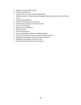 
















Métodos y procedimientos activos.
Análisis e interpretación.
El estudiante como núcleo central del aprendizaje.
Analizar y organizar situaciones de aprendizaje, situaciones amplias abiertas con sentido y
control.
Resolución de problemas.
Atender la diversidad de los estudiantes.
Expresión de concentró en forma oral y escrita.
Lectura crítica de textos.
Análisis de casos hipotéticos.
Dilemas morales.
Vinculación de troncos.
Ensayos, exposiciones, conferencias, debate grupales.
Discusiones, aclaración de ideas, presentación de conclusiones.
Proyectos de investigación, análisis de material de apoyo,
Bibliografía especializada, trabajo de campo.
Presentación de trabajos escritos y evaluación.

58

 