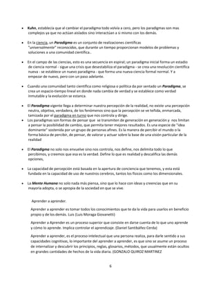 Kuhn, establecía que al cambiar el paradigma todo volvía a cero, pero los paradigmas son mas
complejos ya que no actúan aislados sino interactúan a si mismo con los demás.
En la ciencia, un Paradigma es un conjunto de realizaciones científicas
"universalmente" reconocidas, que durante un tiempo proporcionan modelos de problemas y
soluciones a una comunidad científica..
En el campo de las ciencias, esto es una secuencia en espiral; un paradigma inicial forma un estadio
de ciencia normal - sigue una crisis que desestabiliza el paradigma - se crea una revolución científica
nueva - se establece un nuevo paradigma - que forma una nueva ciencia formal normal. Y a
empezar de nuevo, pero con un paso adelante.
Cuando una comunidad tanto científica como religiosa o política da por sentado un Paradigma, se
crea un espacio-tiempo lineal en donde nada cambia de verdad y se establece como verdad
inmutable y la evolución se estanca.
El Paradigma vigente llega a determinar nuestra percepción de la realidad, no existe una percepción
neutra, objetiva, verdadera, de los fenómenos sino que la percepción se ve teñida, enmarcada,
tamizada por el paradigma en turno que nos controla y dirige.
Los paradigmas son formas de pensar que se transmiten de generación en generación y nos limitan
a pensar la posibilidad de cambio, que permita tener mejores resultados. Es una especie de "idea
dominante" sostenida por un grupo de personas afines. Es la manera de percibir el mundo o la
forma básica de percibir, de pensar, de valorar y actuar sobre la base de una visión particular de la
realidad
El Paradigma no solo nos envuelve sino nos controla, nos define, nos delimita todo lo que
percibimos, y creemos que esa es la verdad. Define lo que es realidad y descalifica las demás
opciones,
La capacidad de percepción está basada en la apertura de conciencia que tenemos, y esta está
fundada en la capacidad de uso de nuestros cerebros, tantos los físicos como los dimensionales.
La Mente Humana no solo nada más piensa, sino que lo hace con ideas y creencias que en su
mayoría adopta, o se apropia de la sociedad en que se vive.
Aprender a aprender.
Aprender a aprender es tomar todos los conocimientos que te da la vida para usarlos en beneficio
propio y de los demás. Luis (Luis Moraga Giovanetti)
Aprender a Aprender es un proceso superior que consiste en darse cuenta de lo que uno aprende
y cómo lo aprende. Implica controlar el aprendizaje. (Daniel Santibáñez Cerda)
Aprender a aprender, es el proceso intelectual que una persona realiza, para darle sentido a sus
capacidades cognitivas, lo importante del aprender a aprender, es que sino se asume un proceso
de internalizar y descubrir los principios, reglas, glosarios, métodos, que usualmente están ocultos
en grandes cantidades de hechos de la vida diaria. (GONZALO QUIROZ MARTINEZ

6

 