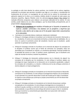 La axiología no sólo trata abordar los valores positivos, sino también de los valores negativos,
analizando los principios que permiten considerar que algo es o no valioso, y considerando los
fundamentos de tal juicio. La investigación de una teoría de los valores ha encontrado una
aplicación especial en la ética y en la estética, ámbitos donde el concepto de valor posee una
relevancia específica. Algunos filósofos como los alemanes Heinrich Rickert o Max Scheler han
realizado diferentes propuestas para elaborar una jerarquía adecuada de los valores. En este
sentido, puede hablarse de una «ética axiológica», que fue desarrollada, principalmente, por el
propio Scheler y Nicolai Hartmann.

4. Enfoques de la enseñanza.son modelos utilizados por el docente al momento de
explicar, enseñar contenidos a los alumnos con un propósito u objetivos que
llevarán a cabo dentro de la clase con el fin de poder desarrollar conocimientos
en lo educandos.
a. Centrado en el contenido (clásico, tradicional, intelectual e individual).
i. Enfoque A: Estrategia centrada en el profesor con la intención de transmitir información a
los estudiantes. El centro es la transmisión de hechos y el desarrollo de habilidades. No se
tiene en cuenta el cocimiento previo del estudiante. Asumen que el estudiante puede
aprender sin participar activamente.
ii. Enfoque B: Estrategia centrada en el profesor con la intención de adquirir los conceptos de
la disciplina. El profesor asume que el hecho de comunicar los conceptos, éstos son
aprendidos por el estudiante en relación a su enseñanza-aprendizaje. Participa también de
la pasividad del alumno en clase. El profesor asume, igualmente, que el estudiante será
capaz de recordar los hechos y resolver los problemas.
iii. Enfoque C: Estrategia de interacción profesor-alumno con la intención de adquirir los
conceptos de la disciplina por los estudiantes. En este enfoque el profesor adopta una
estrategia de mayor implicación en la interacción con el estudiante ayudándole a adquirir
los conceptos de la disciplina y su relación. A diferencia de los dos enfoques anteriores el
alumno adquiere un mayor protagonismo.

iv. Enfoque D: Estrategia centrada en el estudiante con la intención de promover el desarrollo
conceptual en los estudiantes. En este enfoque el protagonista empieza a ser el estudiante.
Lo que aprende le va a permitir desarrollar la visión del mundo que le rodea. El estudiante
se supone en este enfoque que construye su propio conocimiento con el fin de desarrollar
sus propias concepciones.
v. Enfoque E: Estrategia centrada en el estudiante con la intención de promover cambios
conceptuales en los estudiantes. En este enfoque el protagonista es el estudiante. El
profesor le ayuda a cambiar su visión del mundo o sus concepciones de los fenómenos que
está estudiando. Lo que diferencia este enfoque del anterior es que en éste el estudiante
tiene que reconstruir su conocimiento para desarrollar una nueva visión del mundo o
nuevas concepciones.
11

 
