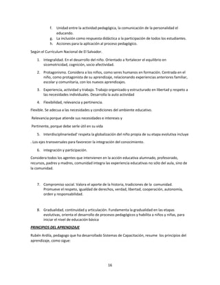 f.

Unidad entre la actividad pedagógica, la comunicación de la personalidad el
educando.
g. La inclusión como respuesta didáctica a la participación de todos los estudiantes.
h. Acciones para la aplicación al proceso pedagógico.
Según el Currículum Nacional de El Salvador.
1. Integralidad. En el desarrollo del niño. Orientado a fortalecer el equilibrio en
sicomotricidad, cognición, socio afectividad.
2. Protagonismo. Considera a los niños, como seres humanos en formación. Centrada en el
niño, como protagonista de su aprendizaje, relacionando experiencias anteriores familiar,
escolar y comunitaria, con los nuevos aprendizajes.
3. Experiencia, actividad y trabajo. Trabajo organizado y estructurado en libertad y respeto a
las necesidades individuales. Desarrolla la auto actividad
4. Flexibilidad, relevancia y pertinencia.
Flexible. Se adecua a las necesidades y condiciones del ambiente educativo.
Relevancia porque atiende sus necesidades e intereses y
Pertinente, porque debe serle útil en su vida
5. Interdisciplinariedad' respeta la globalización del niño propia de su etapa evolutiva incluye
. Los ejes transversales para favorecer la integración del conocimiento.
6. integración y participación.
Considera todos los agentes que intervienen en la acción educativa alumnado, profesorado,
recursos, padres y madres, comunidad integra las experiencia educativas no sólo del aula, sino de
la comunidad.

7. Compromiso social. Valora el aporte de la historia, tradiciones de la comunidad.
Promueve el respeto, igualdad de derechos, verdad, libertad, cooperación, autonomía,
orden y responsabilidad.

8. Gradualidad, continuidad y articulación. Fundamenta la gradualidad en las etapas
evolutivas, orienta el desarrollo de procesos pedagógicos y habilita a niños y niñas, para
iniciar el nivel de educación básica
PRINCIPIOS DEL APRENDIZAJE
Rubén Ardila, pedagogo que ha desarrollado Sistemas de Capacitación, resume los principios del
aprendizaje, como sigue:

16

 
