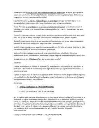 Primer principio: El refuerzo más efectivo en el proceso del aprendizaje es aquel que sigue a la
acción con una mínima demora, La efectividad del esfuerzo disminuye con el paso del tiempo y
muy pronto no tiene casi ninguna efectividad.
Segundo Principio: La máxima motivación para el aprendizaje se logra cuando la tarea no es
demasiado fácil ni demasiado difícil para el individuo, pues así logra satisfacción
Tercer Principio: el aprendizaje no es proceso simplemente intelectual, también emocional. El
individuo tiene metas en el proceso de aprender que deben ser r claras y precisas para que sean
motivantes.
Cuarto Principio: aprendemos a través de los sentidos, especialmente del sentido de la vista y del
oído, por lo que se deben considerar como recursos para el desarrollo de este proceso,
Quinto Principio: generalmente lo que aprendemos lo vinculamos con lo que sabemos, es decir,
partimos de encuadres particulares para darle valor a la enseñanza.
Sexto Principio: regularmente aprendemos una cosa a la vez, Por ello, se trata de delimitar lo más
claramente posible, las distintas unidades de aprendizaje,
Séptimo Principio: cada persona aprende en grados distintos o a velocidades diferentes
dependiendo de sus conocimientos, habilidades y desde luego del nivel de inteligencia que posea.
Unidad número dos. Objetivos. ¿Para qué se aprende y enseña?
Objetivos.
Explicar la enseñanza en función de la educación, aprendiendo a los requisitos de contribuir a la
formación y desarrollo de habilidades para el logro de aprendizajes significativos vinculados a su
práctica en el aula.
Explicar la importancia de clasificar los objetivos de los diferentes niveles de generalidad, según su
complejidad, atendiendo a la función pedagógica para el esclarecimiento de las características de
los objetivos educativos e institucionales.
Contenidos.

1. Fines y objetivos de la Educación Nacional.
CAPITULO II FINES DE LA EDUCACION NACIONAL
Art. 2.- La Educación Nacional deberá alcanzar los fines que al respecto señala la Constitución de la
República: a) Lograr el desarrollo integral de la personalidad en su dimensión espiritual, moral y
social; b) Contribuir a la construcción de una sociedad democrática más prospera, justa y humana;
c) Inculcar el respeto a los derechos humanos y la observancia de los correspondientes deberes; d)
Combatir todo espíritu de intolerancia y de odio; e) Conocer la realidad nacional e identificarse
con los valores de la nacionalidad salvadoreña; y f) Propiciar la unidad del pueblo
centroamericano.
CAPITULO III OBJETIVOS GENERALES DE LA EDUCACION NACIONAL
17

 