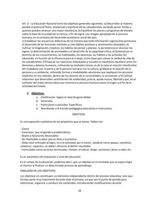 Art. 3.- La Educación Nacional tiene los objetivos generales siguientes: a) Desarrollar al máximo
posible el potencial físico, intelectual y espiritual de los salvadoreños, evitando poner límites a
quienes puedan alcanzar una mayor excelencia; b) Equilibrar los planes y programas de estudio
sobre la base de la unidad de la ciencia, a fin de lograr una imagen apropiada de la persona
humana, en el contexto del desarrollo económico social del país;
c) Establecer las secuencias didácticas de tal manera que toda información cognoscitiva promueva
el desarrollo de las funciones mentales y cree hábitos positivos y sentimientos deseables; d)
Cultivar la imaginación creadora, los hábitos de pensar y planear, la persistencia en alcanzar los
logros, la determinación de prioridades y el desarrollo de la capacidad crítica; e) Sistematizar el
dominio de los conocimientos, las habilidades, las destrezas, los hábitos y las actitudes del
educando, en función de la eficiencia para el trabajo, como base para elevar la calidad de vida de
los salvadoreños; f) Propiciar las relaciones individuales y sociales en equitativo equilibrio entre los
derechos y deberes humanos, cultivando las lealtades cívicas, es de la natural relación interfamiliar
del ciudadano con la patria y de la persona humana con la cultura; g) Mejorar la relación de la
persona y su ambiente, utilizando formas y modalidades educativas que expliquen los procesos
implícitos en esa relación, dentro de los cánones de la racionalidad y la conciencia; y h) Cultivar
relaciones que desarrollen sentimientos de solidaridad, justicia, ayuda mutua, libertad y paz, en el
contexto del orden democrático que reconoce la persona humana como el origen y el fin de la
actividad del Estado.

2. Objetivos.
a.
b.
c.
d.

Clasificación. Según el nivel de generalidad.
Generales.
Particulares o parciales. Específicos.
Atendiendo a la función pedagógica educativos e instructivos.
OBJETIVOS

Es una expresión cualitativa de los propósitos que se tienen. Deben ser:
- Claros
- Concretos: que responda a problemáticas.
- Reales y Soluciones Alcanzables
- Ser Realizable es decir que se lleve a la práctica
- Debe estar enfocado al logro, no a la actividad, por lo tanto, palabras como apoyar, coordinar,
colaborar, capacitar, no deben utilizarse al definir resultados.
- Formulados como acciones terminadas: instalar, erradicar, dirigir, aumentar, llevar a cabo, etc.
Es un parámetro de evaluación a nivel de educación.
En el campo de la educación, podemos decir, que un objetivo es el resultado que se espera logre
el alumno al finalizar un determinado proceso de aprendizaje.
FINALIDAD DE LOS OBJETIVOS:
Los objetivos no constituyen un elemento independiente dentro del proceso educativo, sino que
forman parte muy importante durante todo el proceso, ya que son el punto de partida para
seleccionar, organizar y conducir los contenidos, introduciendo modificaciones durante
18

 
