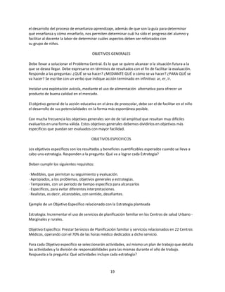 el desarrollo del proceso de enseñanza-aprendizaje, además de que son la guía para determinar
qué enseñanza y cómo enseñarlo, nos permiten determinar cuál ha sido el progreso del alumno y
facilitar al docente la labor de determinar cuáles aspectos deben ser reforzados con
su grupo de niños.
OBJETIVOS GENERALES
Debe llevar a solucionar el Problema Central. Es lo que se quiere alcanzar o la situación futura a la
que se desea llegar. Debe expresarse en términos de resultados con el fin de facilitar la evaluación.
Responde a las preguntas: ¿QUÉ se va hacer? ¿MEDIANTE QUÉ o cómo se va hacer? ¿PARA QUÉ se
va hacer? Se escribe con un verbo que indique acción terminado en infinitivo: ar, er, ir.
Instalar una explotación avícola, mediante el uso de alimentación alternativa para ofrecer un
producto de buena calidad en el mercado.
El objetivo general de la acción educativa en el área de preescolar, debe ser el de facilitar en el niño
el desarrollo de sus potencialidades en la forma más espontánea posible.
Con mucha frecuencia los objetivos generales son de de tal amplitud que resultan muy difíciles
evaluarlos en una forma válida. Estos objetivos generales debemos dividirlos en objetivos más
específicos que puedan ser evaluados con mayor facilidad.
OBJETIVOS ESPECIFICOS
Los objetivos específicos son los resultados y beneficios cuantificables esperados cuando se lleva a
cabo una estrategia. Responden a la pregunta: Qué va a lograr cada Estrategia?
Deben cumplir los siguientes requisitos:
· Medibles, que permitan su seguimiento y evaluación.
· Apropiados, a los problemas, objetivos generales y estrategias.
· Temporales, con un período de tiempo específico para alcanzarlos
· Específicos, para evitar diferentes interpretaciones.
· Realistas, es decir, alcanzables, con sentido, desafiantes.
Ejemplo de un Objetivo Específico relacionado con la Estrategia planteada
Estrategia: Incrementar el uso de servicios de planificación familiar en los Centros de salud Urbano Marginales y rurales.
Objetivo Específico: Prestar Servicios de Planificación familiar y servicios relacionados en 22 Centros
Médicos, operando con el 70% de las horas médico dedicados a dicho servicio.
Para cada Objetivo específico se seleccionarán actividades, así mismo un plan de trabajo que detalla
las actividades y la división de responsabilidades para las mismas durante el año de trabajo.
Respuesta a la pregunta: Qué actividades incluye cada estrategia?

19

 
