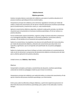 Didáctica General.
Objetivos generales.
Analizar conceptos básicos y esenciales de la didáctica, para ejercer la práctica educativa en el
proceso enseñanza aprendizaje de forma transformadora.
Interpretaron principio de la didáctica como elementos reguladores normativo por medio del
análisis y síntesis del conocimiento a fin de ejercer el dominio del proceso enseñanza aprendizaje
para la transformación y creación de lo nuevo y su auto transformación.
Aplicaron conocimientos didácticos adquiridos, mediante la adecuación acertada a las distintas
situaciones que se le presenten en el proceso enseñanza aprendizaje, a fin de ser exitoso a su
práctica educativa.
Formar profesionales capaces de planificar, organizar y dirigir el proceso educativo y prepararon
en la investigación educativa, integrando a su formación académica, convicciones valores y
actitudes, a fin de facilitar al en la resolución de los problemas educativos.
Explicar las características, los propósitos y los alcances de la planificación de la tarea educativa,
por medio del planeamiento didáctico, utilizando este conocimiento para desarrollar el rol
específico y significativo que le corresponde como planificador de una práctica pedagógica
efectiva.
Explicar las implicaciones que tiene el enfoque curricular constructivista en la caracterización de
cada uno de los elementos o componentes del planeamiento didáctico emitiendo juicios de Valor
para su afectiva aplicación de la práctica educativa.

Unidad número uno. Didáctica. Base Teórica.

Objetivos
Comprenderlo conceptos y principios y características de educación, enseñanza aprendizaje,
analizando las tendencias pedagógica modernas para innovar la enseñanza.

Interpretaron principio de la didáctica, por medio del análisis y la síntesis del conocimiento a fin de
ejercer el dominio del proceso enseñanza aprendizaje y sus intervinientes.

Emitir juicios sobre los diferentes enfoques didácticos, a partir de la experiencia personal en el
desarrollo del proceso de enseñanza y aprendizaje, para y aplicar el más adecuado a nuestros
tiempos.

2

 