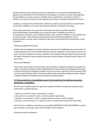 Se fijarán además metas, puesto que ellas son importantes en la ejecución de estrategias (los
objetivos son importantes en la formulación de estrategias). Las metas son mucho más específicas
que los objetivos en cuanto a tiempo y factibles de ser cuantificadas. Las metas se cambian o
modifican con mayor frecuencia que los objetivos para reflejar la realidad cambiante del entorno.
Establecer un programa de alimentación, mediante una dieta que proporcione los requerimientos
nutricionales. Establecer un manejo adecuado para obtener un producto de calidad.
a teoría de la justificación es la parte de la teoría del conocimiento (también llamada a
veces epistemología o gnoseología) que se ocupa del apoyo o respaldo que posee, ya
una proposición o creencia, ya un conjunto de ellas, como una teoría científica, o más ampliamente,
un "punto de vista". Otras nociones emparentadas a la de justificación epistémica son las
de demostración o prueba, razón, fundamento, garantía o aval (warrant) del conocimiento, y otros
semejantes.
Verbos para Objetivos Generales.
Analizar Calcular Categorizar Comparar Compilar Contrastar Crear Definir Demostrar Desarrollar De
scribir Diagnosticar Discriminar Diseñar Efectuar Enumerar Establecer Evaluar Explicar Examinar Ex
poner Formular Fundamentar Generar Identificar Inferir Mostrar Orientar Oponer Reconstruir Rela
tar Replicar Reproducir Revelar Replicar Reproducir Revelar Planear Presentar Probar Producir Pro
poner Situar.
Verbos para Objetivos
Tasar Trazar Valuar Advertir Analizar Basar Calcular Calificar Categorizar Comparar Componer Con
ceptuar Considerar Contrastar Deducir Definir Demostrar Detallar Determinar Designar Descompon
er Describir Discriminar Distinguir Establecer Enunciar Enumerar Especificar Estimar Examinar Expli
car Fraccionar Identificar Indicar Interpretar Justificar Mencionar Mostrar Operacionalizar Organiz
ar Registrar Relacionar Resumir Seleccionar Separar Sintetizar Sugerir

2.1 Recomendaciones metodológicas para la formulación de los objetivos generales,
particulares y específicos.
Para formular el objetivo general o generales sesugiere contestar las siguientes preguntas para
poder definir tu objetivo general:
• ¿Qué se va a hacer? Es decir, accióncentral a realizar.
• ¿En quién se va a realizar? Es decir, cuál esla unidad de observación.
• ¿Dónde se va a efectuar? Es decir, el lugara donde se va llevar a cabo el estudio.
• ¿Cuándo y cuánto tiempo se va a operar?Es decir, el periodo para el desarrollo del estudio.
Para formular los objetivos específicos es aconsejable SUBDIVIDIR EL OBJETIVO GENERAL en partes
más reducidas y conectadas, que te lleven al logro de dicho objetivo.
Verbos para construir objetivos:

20

 