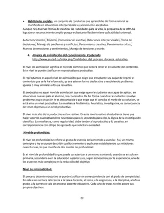 Habilidades sociales, un conjunto de conductas que aprendidas de forma natural se
manifiesta en situaciones interpersonales y socialmente aceptadas.
Aunque hay diversas formas de clasificar las Habilidades para la Vida, la propuesta de la OMS ha
logrado un reconocimiento amplio porque es bastante flexible y tiene aplicabilidad universal.
Autoconocimiento, Empatía, Comunicación asertiva, Relaciones interpersonales, Toma de
decisiones, Manejo de problemas y conflictos, Pensamiento creativo, Pensamiento crítico,
Manejo de emociones y sentimientos, Manejo de tensiones y estrés

4. Niveles de asimilación del conocimiento. Contenido
http://www.ecured.cu/index.php/Cualidades_del_proceso_docente_educativo.
El nivel de asimilación significa el nivel de dominio que deberá tener el estudiante del contenido.
Este nivel se puede clasificar en reproductivo o productivo.
El reproductivo es aquel nivel de asimilación que exige que estudiante sea capaz de repetir el
contenido que se le ha informado, ya sea este en forma declarativa o resolviendo problemas
iguales o muy similares a los ya resueltos.
El productivo es aquel nivel de asimilación que exige que el estudiante sea capaz de aplicar, en
situaciones nuevas para el alumno, los contenidos. De tal forma cuando el estudiante resuelve
problemas cuya situación le es desconocida y que exige que él conciba el modo de su solución, se
está ante un nivel productivo. La enseñanza Problémico, heurística, investigativa, es consecuencia
de tener objetivos a un nivel productivo.
El nivel más alto de lo productivo es lo creativo. En este nivel creativo el estudiante tiene que
hacer aportes cualitativamente novedosos para él, utilizando para ello, la lógica de la investigación
científica. La enseñanza, como regularidad, debe tender a lo productivo y lo creativo, en
correspondencia con el tipo de egresado que solicita la sociedad.
Nivel de profundidad:
El nivel de profundidad se refiere al grado de esencia del contenido a asimilar. Así, un mismo
concepto o ley se puede describir cualitativamente o explicarse estableciendo sus relaciones
cuantitativas, lo que manifiesta dos niveles de profundidad.
Es el nivel de profundidad lo que puede caracterizar a un mismo contenido cuando se estudia en
primaria, secundaria o en la educación superior y es, según conocemos por la experiencia, uno de
los aspectos más complejos en la redacción del objetivo.
Nivel de sistematicidad:
El proceso docente educativo se puede clasificar en correspondencia con el grado de complejidad.
En este caso se hace referencia a la tarea docente, al tema, a la asignatura, a la disciplina, al año o
grado, a la carrera o tipo de proceso docente educativo. Cada uno de estos niveles posee sus
propios objetivos.

22

 
