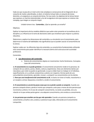 Cada vez que se pasa de un nivel a otro más complejo es consecuencia de la integración de un
conjunto de niveles subordinados, es decir, el sistema incluye todo un conjunto de tareas
docentes, y la asignatura un conjunto de temas. Por esa razón, los objetivos de los temas tienen
que expresar un nivel de sistematicidad, y los de la asignatura otro que exprese un sistema más
complejo, que integre un conjunto mayor.
Unidad número tres. Contenidos. ¿Qué se aprende y se enseña?
Objetivos.
Explicar la importancia de los modelos didáctico que suelen estar presente en la enseñanza de la
disciplina y su influencia en la toma de decisiones sobre que enseñaron para mejorar su práctica
educativa.
Determinar y explicar las dimensiones del contenido y su vinculación con el conocimiento, para
determinar el sistema de habilidades más significativas que se pueden asociar al conocimiento de
la ciencia.
Explicar cuáles son los diferentes tipos de contenido y su característica fundamentales utilizando
este conocimiento para poder identificar lo necesario dentro de la estructura de la actividad
profesional.
Contenidos.

1. Las dimensiones del contenido.
a. Sistema de conocimientos objetos en movimientos: hecho fenómenos. Conceptos.
Leyes del conocimiento.
1. El conocimiento no se puede gestionar. El conocimiento únicamente reside en la personas. Se
compone de sus valores, juicios, ideales, cultura y experiencias. Estos son elementos tácitos por
naturaleza y por ende no puede ser gestionado. Lo que se debe hacer es trabajar en el individuo,
específicamente, en su actitud, compromiso y valores con respecto a formar parte de una
comunidad de conocimiento, aprender, innovar y compartir sus conocimientos con los demás.
2. Para que una transferencia del conocimiento se dé, no basta con tener el medio, necesitamos a
un receptor y emisor dispuestos a transferir y recibir el conocimiento.
3. El conocimiento es una de las pocas cosas que no se pierde cuando se comparte. Cuando una
persona comparte dinero, pierde el monto que comparte y este pasa a manos de otra persona que
incrementa su dinero. En el caso de compartir conocimiento, no existe una pérdida, sino una
relación en la que ambas partes ganan: una adquiere conocimiento y otra analiza su conocimiento.
4. Las personas que enseñan son las que más aprenden. Cuando una persona comparte su
conocimiento y enseña a otra, analiza y cuestiona lo que sabe, reforzando así el conocimiento
compartido.

23

 