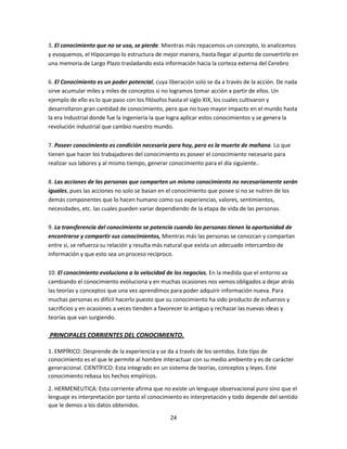 5. El conocimiento que no se usa, se pierde. Mientras más repacemos un concepto, lo analicemos
y evoquemos, el Hipocampo lo estructura de mejor manera, hasta llegar al punto de convertirlo en
una memoria de Largo Plazo trasladando esta información hacia la corteza externa del Cerebro
6. El Conocimiento es un poder potencial, cuya liberación solo se da a través de la acción. De nada
sirve acumular miles y miles de conceptos si no logramos tomar acción a partir de ellos. Un
ejemplo de ello es lo que paso con los filósofos hasta el siglo XIX, los cuales cultivaron y
desarrollaron gran cantidad de conocimiento, pero que no tuvo mayor impacto en el mundo hasta
la era Industrial donde fue la Ingeniería la que logra aplicar estos conocimientos y se genera la
revolución industrial que cambio nuestro mundo.
7. Poseer conocimiento es condición necesaria para hoy, pero es la muerte de mañana. Lo que
tienen que hacer los trabajadores del conocimiento es poseer el conocimiento necesario para
realizar sus labores y al mismo tiempo, generar conocimiento para el día siguiente..
8. Las acciones de las personas que comparten un mismo conocimiento no necesariamente serán
iguales, pues las acciones no solo se basan en el conocimiento que posee si no se nutren de los
demás componentes que lo hacen humano como sus experiencias, valores, sentimientos,
necesidades, etc. las cuales pueden variar dependiendo de la etapa de vida de las personas.
9. La transferencia del conocimiento se potencia cuando las personas tienen la oportunidad de
encontrarse y compartir sus conocimientos, Mientras más las personas se conozcan y compartan
entre si, se refuerza su relación y resulta más natural que exista un adecuado intercambio de
información y que esto sea un proceso reciproco.
10. El conocimiento evoluciona a la velocidad de los negocios. En la medida que el entorno va
cambiando el conocimiento evoluciona y en muchas ocasiones nos vemos obligados a dejar atrás
las teorías y conceptos que una vez aprendimos para poder adquirir información nueva. Para
muchas personas es difícil hacerlo puesto que su conocimiento ha sido producto de esfuerzos y
sacrificios y en ocasiones a veces tienden a favorecer lo antiguo y rechazar las nuevas ideas y
teorías que van surgiendo.

PRINCIPALES CORRIENTES DEL CONOCIMIENTO.
1. EMPÍRICO: Desprende de la experiencia y se da a través de los sentidos. Este tipo de
conocimiento es el que le permite al hombre interactuar con su medio ambiente y es de carácter
generacional. CIENTÍFICO: Esta integrado en un sistema de teorías, conceptos y leyes. Este
conocimiento rebasa los hechos empíricos.
2. HERMENEUTICA: Esta corriente afirma que no existe un lenguaje observacional puro sino que el
lenguaje es interpretación por tanto el conocimiento es interpretación y todo depende del sentido
que le demos a los datos obtenidos.
24

 