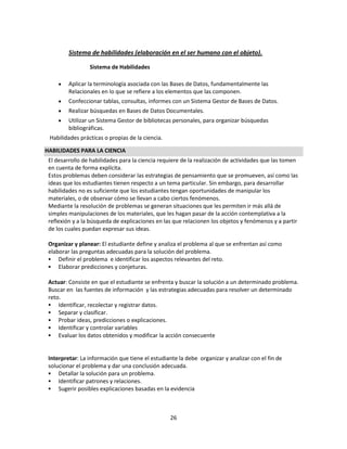 Sistema de habilidades (elaboración en el ser humano con el objeto).
Sistema de Habilidades
Aplicar la terminología asociada con las Bases de Datos, fundamentalmente las
Relacionales en lo que se refiere a los elementos que las componen.
Confeccionar tablas, consultas, informes con un Sistema Gestor de Bases de Datos.
Realizar búsquedas en Bases de Datos Documentales.
Utilizar un Sistema Gestor de bibliotecas personales, para organizar búsquedas
bibliográficas.
Habilidades prácticas o propias de la ciencia.
HABILIDADES PARA LA CIENCIA
El desarrollo de habilidades para la ciencia requiere de la realización de actividades que las tomen
en cuenta de forma explícita.
Estos problemas deben considerar las estrategias de pensamiento que se promueven, así como las
ideas que los estudiantes tienen respecto a un tema particular. Sin embargo, para desarrollar
habilidades no es suficiente que los estudiantes tengan oportunidades de manipular los
materiales, o de observar cómo se llevan a cabo ciertos fenómenos.
Mediante la resolución de problemas se generan situaciones que les permiten ir más allá de
simples manipulaciones de los materiales, que les hagan pasar de la acción contemplativa a la
reflexión y a la búsqueda de explicaciones en las que relacionen los objetos y fenómenos y a partir
de los cuales puedan expresar sus ideas.
Organizar y planear: El estudiante define y analiza el problema al que se enfrentan así como
elaborar las preguntas adecuadas para la solución del problema.
 Definir el problema e identificar los aspectos relevantes del reto.
 Elaborar predicciones y conjeturas.
Actuar: Consiste en que el estudiante se enfrenta y buscar la solución a un determinado problema.
Buscar en las fuentes de información y las estrategias adecuadas para resolver un determinado
reto.
 Identificar, recolectar y registrar datos.
 Separar y clasificar.
 Probar ideas, predicciones o explicaciones.
 Identificar y controlar variables
 Evaluar los datos obtenidos y modificar la acción consecuente

Interpretar: La información que tiene el estudiante la debe organizar y analizar con el fin de
solucionar el problema y dar una conclusión adecuada.
 Detallar la solución para un problema.
 Identificar patrones y relaciones.
 Sugerir posibles explicaciones basadas en la evidencia

26

 