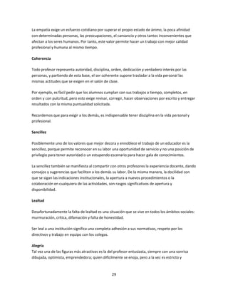 La empatía exige un esfuerzo cotidiano por superar el propio estado de ánimo, la poca afinidad
con determinadas personas, las preocupaciones, el cansancio y otros tantos inconvenientes que
afectan a los seres humanos. Por tanto, este valor permite hacer un trabajo con mejor calidad
profesional y humana al mismo tiempo.
Coherencia
Todo profesor representa autoridad, disciplina, orden, dedicación y verdadero interés por las
personas, y partiendo de esta base, el ser coherente supone trasladar a la vida personal las
mismas actitudes que se exigen en el salón de clase.
Por ejemplo, es fácil pedir que los alumnos cumplan con sus trabajos a tiempo, completos, en
orden y con pulcritud, pero esto exige revisar, corregir, hacer observaciones por escrito y entregar
resultados con la misma puntualidad solicitada.
Recordemos que para exigir a los demás, es indispensable tener disciplina en la vida personal y
profesional.
Sencillez
Posiblemente uno de los valores que mejor decora y ennoblece el trabajo de un educador es la
sencillez, porque permite reconocer en su labor una oportunidad de servicio y no una posición de
privilegio para tener autoridad o un estupendo escenario para hacer gala de conocimientos.
La sencillez también se manifiesta al compartir con otros profesores la experiencia docente, dando
consejos y sugerencias que faciliten a los demás su labor. De la misma manera, la docilidad con
que se sigan las indicaciones institucionales, la apertura a nuevos procedimientos o la
colaboración en cualquiera de las actividades, son rasgos significativos de apertura y
disponibilidad.
Lealtad
Desafortunadamente la falta de lealtad es una situación que se vive en todos los ámbitos sociales:
murmuración, crítica, difamación y falta de honestidad.
Ser leal a una institución significa una completa adhesión a sus normativas, respeto por los
directivos y trabajo en equipo con los colegas.
Alegría
Tal vez una de las figuras más atractivas es la del profesor entusiasta, siempre con una sonrisa
dibujada, optimista, emprendedora; quien difícilmente se enoja, pero a la vez es estricto y

29

 