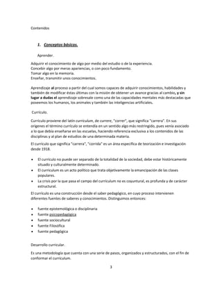 Contenidos

1. Conceptos básicos.
Aprender.
Adquirir el conocimiento de algo por medio del estudio o de la experiencia.
Concebir algo por meras apariencias, o con poco fundamento.
Tomar algo en la memoria.
Enseñar, transmitir unos conocimientos.
Aprendizaje al proceso a partir del cual somos capaces de adquirir conocimientos, habilidades y
también de modificar éstas últimas con la misión de obtener un avance gracias al cambio, y sin
lugar a dudas el aprendizaje sobresale como una de las capacidades mentales más destacadas que
poseemos los humanos, los animales y también las inteligencias artificiales.
Currículo.
Currículo proviene del latín currículum, de currere, "correr", que significa "carrera". En sus
orígenes el término currículo se entendía en un sentido algo más restringido, pues venía asociado
a lo que debía enseñarse en las escuelas, haciendo referencia exclusiva a los contenidos de las
disciplinas y al plan de estudios de una determinada materia.
El currículo que significa "carrera", "corrida" es un área específica de teorización e investigación
desde 1918.
El currículo no puede ser separado de la totalidad de la sociedad, debe estar históricamente
situado y culturalmente determinado.
El currículum es un acto político que trata objetivamente la emancipación de las clases
populares.
La crisis por la que pasa el campo del currículum no es coyuntural, es profunda y de carácter
estructural.
El currículo es una construcción desde el saber pedagógico, en cuyo proceso intervienen
diferentes fuentes de saberes y conocimientos. Distinguimos entonces:
fuente epistemológica o disciplinaria
fuente psicopedagógica
fuente sociocultural
fuente Filosófica
fuente pedagógica
Desarrollo curricular.
Es una metodología que cuenta con una serie de pasos, organizados y estructurados, con el fin de
conformar el currículum.
3

 
