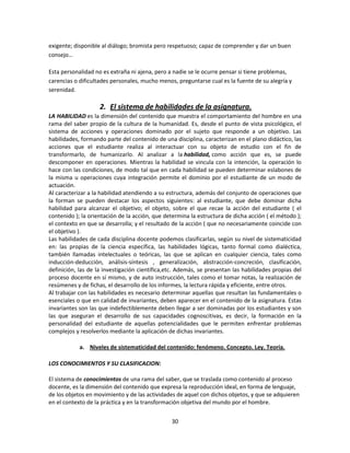 exigente; disponible al diálogo; bromista pero respetuoso; capaz de comprender y dar un buen
consejo…
Esta personalidad no es extraña ni ajena, pero a nadie se le ocurre pensar si tiene problemas,
carencias o dificultades personales, mucho menos, preguntarse cual es la fuente de su alegría y
serenidad.

2. El sistema de habilidades de la asignatura.
LA HABILIDAD es la dimensión del contenido que muestra el comportamiento del hombre en una
rama del saber propio de la cultura de la humanidad. Es, desde el punto de vista psicológico, el
sistema de acciones y operaciones dominado por el sujeto que responde a un objetivo. Las
habilidades, formando parte del contenido de una disciplina, caracterizan en el plano didáctico, las
acciones que el estudiante realiza al interactuar con su objeto de estudio con el fin de
transformarlo, de humanizarlo. Al analizar a la habilidad, como acción que es, se puede
descomponer en operaciones. Mientras la habilidad se vincula con la intención, la operación lo
hace con las condiciones, de modo tal que en cada habilidad se pueden determinar eslabones de
la misma u operaciones cuya integración permite el dominio por el estudiante de un modo de
actuación.
Al caracterizar a la habilidad atendiendo a su estructura, además del conjunto de operaciones que
la forman se pueden destacar los aspectos siguientes: al estudiante, que debe dominar dicha
habilidad para alcanzar el objetivo; el objeto, sobre el que recae la acción del estudiante ( el
contenido ); la orientación de la acción, que determina la estructura de dicha acción ( el método );
el contexto en que se desarrolla; y el resultado de la acción ( que no necesariamente coincide con
el objetivo ).
Las habilidades de cada disciplina docente podemos clasificarlas, según su nivel de sistematicidad
en: las propias de la ciencia específica, las habilidades lógicas, tanto formal como dialéctica,
también llamadas intelectuales o teóricas, las que se aplican en cualquier ciencia, tales como
inducción-deducción, análisis-síntesis , generalización, abstracción-concreción, clasificación,
definición, las de la investigación científica,etc. Además, se presentan las habilidades propias del
proceso docente en sí mismo, y de auto instrucción, tales como el tomar notas, la realización de
resúmenes y de fichas, el desarrollo de los informes, la lectura rápida y eficiente, entre otros.
Al trabajar con las habilidades es necesario determinar aquellas que resultan las fundamentales o
esenciales o que en calidad de invariantes, deben aparecer en el contenido de la asignatura. Estas
invariantes son las que indefectiblemente deben llegar a ser dominadas por los estudiantes y son
las que aseguran el desarrollo de sus capacidades cognoscitivas, es decir, la formación en la
personalidad del estudiante de aquellas potencialidades que le permiten enfrentar problemas
complejos y resolverlos mediante la aplicación de dichas invariantes.
a. Niveles de sistematicidad del contenido: fenómeno. Concepto. Ley. Teoría.
LOS CONOCIMIENTOS Y SU CLASIFICACION:
El sistema de conocimientos de una rama del saber, que se traslada como contenido al proceso
docente, es la dimensión del contenido que expresa la reproducción ideal, en forma de lenguaje,
de los objetos en movimiento y de las actividades de aquel con dichos objetos, y que se adquieren
en el contexto de la práctica y en la transformación objetiva del mundo por el hombre.
30

 
