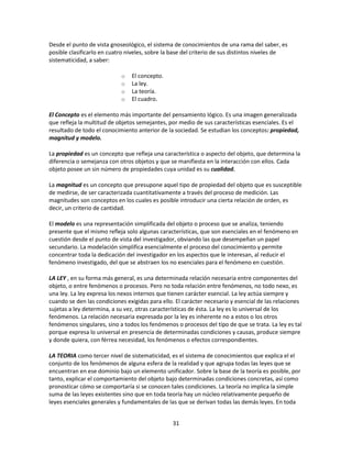 Desde el punto de vista gnoseológico, el sistema de conocimientos de una rama del saber, es
posible clasificarlo en cuatro niveles, sobre la base del criterio de sus distintos niveles de
sistematicidad, a saber:
o
o
o
o

El concepto.
La ley.
La teoría.
El cuadro.

El Concepto es el elemento más importante del pensamiento lógico. Es una imagen generalizada
que refleja la multitud de objetos semejantes, por medio de sus características esenciales. Es el
resultado de todo el conocimiento anterior de la sociedad. Se estudian los conceptos: propiedad,
magnitud y modelo.
La propiedad es un concepto que refleja una característica o aspecto del objeto, que determina la
diferencia o semejanza con otros objetos y que se manifiesta en la interacción con ellos. Cada
objeto posee un sin número de propiedades cuya unidad es su cualidad.
La magnitud es un concepto que presupone aquel tipo de propiedad del objeto que es susceptible
de medirse, de ser caracterizada cuantitativamente a través del proceso de medición. Las
magnitudes son conceptos en los cuales es posible introducir una cierta relación de orden, es
decir, un criterio de cantidad.
El modelo es una representación simplificada del objeto o proceso que se analiza, teniendo
presente que el mismo refleja solo algunas características, que son esenciales en el fenómeno en
cuestión desde el punto de vista del investigador, obviando las que desempeñan un papel
secundario. La modelación simplifica esencialmente el proceso del conocimiento y permite
concentrar toda la dedicación del investigador en los aspectos que le interesan, al reducir el
fenómeno investigado, del que se abstraen los no esenciales para el fenómeno en cuestión.
LA LEY , en su forma más general, es una determinada relación necesaria entre componentes del
objeto, o entre fenómenos o procesos. Pero no toda relación entre fenómenos, no todo nexo, es
una ley. La ley expresa los nexos internos que tienen carácter esencial. La ley actúa siempre y
cuando se den las condiciones exigidas para ello. El carácter necesario y esencial de las relaciones
sujetas a ley determina, a su vez, otras características de ésta. La ley es lo universal de los
fenómenos. La relación necesaria expresada por la ley es inherente no a estos o los otros
fenómenos singulares, sino a todos los fenómenos o procesos del tipo de que se trata. La ley es tal
porque expresa lo universal en presencia de determinadas condiciones y causas, produce siempre
y donde quiera, con férrea necesidad, los fenómenos o efectos correspondientes.
LA TEORIA como tercer nivel de sistematicidad, es el sistema de conocimientos que explica el el
conjunto de los fenómenos de alguna esfera de la realidad y que agrupa todas las leyes que se
encuentran en ese dominio bajo un elemento unificador. Sobre la base de la teoría es posible, por
tanto, explicar el comportamiento del objeto bajo determinadas condiciones concretas, así como
pronosticar cómo se comportaría si se conocen tales condiciones. La teoría no implica la simple
suma de las leyes existentes sino que en toda teoría hay un núcleo relativamente pequeño de
leyes esenciales generales y fundamentales de las que se derivan todas las demás leyes. En toda
31

 