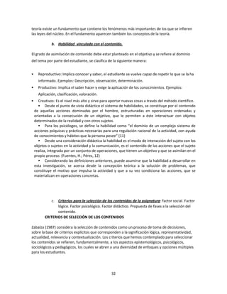 teoría existe un fundamento que contiene los fenómenos más importantes de los que se infieren
las leyes del núcleo. En el fundamento aparecen también los conceptos de la teoría.
b. Habilidad vinculada con el contenido.
El grado de asimilación de contenido debe estar planteado en el objetivo y se refiere al dominio
del tema por parte del estudiante, se clasifica de la siguiente manera:


Reproductivo: Implica conocer y saber, el estudiante se vuelve capaz de repetir lo que se la ha
informado. Ejemplos: Descripción, observación, determinación.



Productivo: Implica el saber hacer y exige la aplicación de los conocimientos. Ejemplos:
Aplicación, clasificación, valoración.



Creativos: Es el nivel más alto y sirve para aportar nuevas cosas a través del método científico.
 Desde el punto de vista didáctico el sistema de habilidades, se constituye por el contenido
de aquellas acciones dominadas por el hombre, estructuradas en operaciones ordenadas y
orientadas a la consecución de un objetivo, que le permiten a éste interactuar con objetos
determinados de la realidad y con otros sujetos.
 Para los psicólogos, se define la habilidad como “el dominio de un complejo sistema de
acciones psíquicas y prácticas necesarias para una regulación racional de la actividad, con ayuda
de conocimientos y hábitos que la persona posee” (11)
 Desde una consideración didáctica la habilidad es el modo de interacción del sujeto con los
objetos o sujetos en la actividad y la comunicación, es el contenido de las acciones que el sujeto
realiza, integrada por un conjunto de operaciones, que tienen un objetivo y que se asimilan en el
propio proceso. (Fuentes, H.; Pérez, 12)
 Considerando las definiciones anteriores, puede asumirse que la habilidad a desarrollar en
esta investigación, se acerca desde la concepción teórica a la solución de problemas, que
constituye el motivo que impulsa la actividad y que a su vez condiciona las acciones, que se
materializan en operaciones concretas.

c. Criterios para la selección de los contenidos de la asignatura: factor social. Factor
lógico. Factor psicológico. Factor didáctico. Propuesta de fases a la selección del
contenido.
CRITERIOS DE SELECCIÓN DE LOS CONTENIDOS
Zabalza (1987) considera la selección de contenidos como un proceso de toma de decisiones,
sobre la base de criterios explícitos que corresponden a la significación lógica, representatividad,
actualidad, relevancia y contextualización. Los criterios que hemos contemplado para seleccionar
los contenidos se refieren, fundamentalmente, a los aspectos epistemológicos, psicológicos,
sociológicos y pedagógicos, los cuales se abren a una diversidad de enfoques y opciones múltiples
para los estudiantes.

32

 