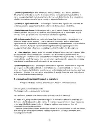 a) Criterio epistemológico: Hace referencia a la estructura lógica de la materia. Se intenta
diferenciar los contenidos esenciales de los secundarios y sus relaciones mutuas. Establece el
marco conceptual y sitúa la materia en el marco de referencia de las Ciencias de la Educación en
relación con otras ciencias de las que se nutre y en las que se fundamenta.
b) Criterio de representatividad: Es necesario para seleccionar los aspectos más relevantes del
contenido, así como las aportaciones de los autores más destacados en este ámbito.
c) Criterio de especificidad: Lo hemos adoptado ya que la materia dispone de un conjunto de
contenidos que los estudiantes no trabajarán en otras disciplinas, tal es el caso de los bloque
tercero y cuarto que presentamos y su referencia a temáticas específicas.
d) Criterio psicológico: Elegido por contemplar la significación psicológica y su incidencia en la
educación (Piaget, Bruner, Ausubel,...), de forma que los estudiantes realicen aprendizajes
significativos que les permitan ir articulando el conocimiento, los procedimientos y las actitudes de
manera coherente. Aunque el equilibrio entre la significación lógica y psicológica es difícil
conseguir en la práctica, este criterio ha estado presente en la elaboración del programa.
e) Criterio sociológico: Ha sido tenido en cuenta en la labor de contextualizar el programa, dado
que los contextos tienen una referencia social muy clara. El conocer las problemáticas, las
necesidades y las características de la sociedad circundante facilita a los estudiantes su inserción y
responsabilidad social. El programa tiene una estructura equilibrada entre los aspectos teóricos y
los prácticos, buscando siempre la integración de una y otra parte.
f) Criterio pedagógico: Se ha aplicado para intentar hacer llegar a los destinatarios un programa
que tenga en cuenta su adaptabilidad, el desarrollo de una nueva sensibilidad, a la vez que se
ofrece una fundamentación teórica consistente. Los contenidos curriculares se conciben abiertos a
la discusión y debate críticos y presentan la posibilidad de ampliación por parte de los implicados
en el proceso de enseñanza-aprendizaje.

3. La estructuración de los contenidos de la asignatura.
Principios didácticos: científico. Sistematización. Relación entre las disciplinas.
Selección y estructuración de contenidos
Principios generales para estructurar contenidos
Hay tres formas para relacionar los contenidos: jerárquica, vertical, horizontal.
Por medio de la jerarquización identificamos el grado de importancia de ciertos contenidos y la
derivación subordinada de otros. Otra manera de reconocer los contenidos de mayor inclusividad
es por la cantidad de temas derivados de ella, por el grado de generalidad que tiene o la
importancia dentro de la especialidad.
La organización vertical se refiera a la ordenación secuencial de los contenidos a través del tiempo,
de manera que lo enseñado inicialmente o en etapas previas sea la base y fundamento de lo
revisado posteriormente.

33

 