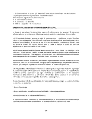 La relación horizontal es aquella que debe existir entre materias impartidas simultáneamente.
Los principales principios organizadores recomendados son:
-Cronológicos o seguir una secuencia temporal
-Ir de lo simple a lo complejo.
-Ir de lo concreto a lo abstracto
-Ir del todo a las partes y de nuevo al todo
LA ESTRUCTURACIÓN DE LOS CONTENIDOS DE LA ASIGNATURA
La tarea de estructurar los contenidos supone el ordenamiento del volumen de contenido
seleccionado con un fundamento didáctico y mediante variantes organizativas determinadas.
• Principios didácticos para la estructuración de los contenidos: • Principio del carácter científico,
este principio señala que el contenido de la enseñanza tiene que reflejar la realidad que presenta
la ciencia contemporánea de manera tal que en la conciencia de los estudiantes se llegue a crear
una correcta imagen del mundo objetivo que lo rodea y además el deseo de participar
activamente en la transformación de ese mundo.
• Principio de la sistematización; incluye la regla que plantea ir de lo simple a lo complejo, y de lo
conocido a lo desconocido. De esta forma el estudiante puede apropiarse consecuentemente de
los contenidos que ofrece cada asignatura de una manera lógica aprovechando los conocimientos
anteriores y formando el basamento adecuado para la adquisición de otros.
• Principio de la relación intermateria; actualmente el problema de la relación intermateria ha sido
reconocido como una de las cuestiones pedagógicas mas importantes por el significado científico y
práctico que tiene para el perfeccionamiento del proceso de enseñanza-aprendizaje.
Si la integridad del sistema de conocimientos de cada asignatura se garantiza mediante el principio
de la sistematización, la formación de los sistemas de conocimientos que sirven de base a todas las
cualidades sociales significativas se logra mediante el establecimiento de las relaciones
intermaterias. Estas relaciones se establecen sobre la base de los sistemas de conocimientos,
habilidades y valores que corresponden desarrollar a cada asignatura.
Desde el punto de vista de la práctica docente, la aplicación de este principio se puede materializar
en tres tipos de relaciones:
• Según el contenido
• Según su utilización para a formación de habilidades, hábitos y capacidades
• Según el empleo de los métodos de enseñanza.
• Ordenamiento de los contenidos en el Programa Analítico de Asignatura En el ordenamiento del
contenido de los programas generalmente se siguen dos formas: Concéntrica y Lineal.

34

 
