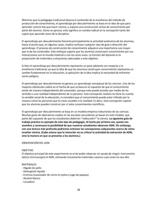 Mientras que la pedagogía tradicional disocia el contenido de la enseñanza del método de
producción de conocimiento, el aprendizaje por descubrimiento se basa en la idea de que para
aprender ciencia hay que hacer ciencia, y supone una construcción activa de conocimiento por
parte del alumno. Como se aprecia, esto significa un cambio radical en la concepción tanto del
sujeto que aprende como de la disciplina.
El aprendizaje por descubrimiento fomenta principalmente la actividad autónoma de los alumnos,
hasta el punto que, en algunos casos, implica rechazar cualquier tipo de guía o dirección del
aprendizaje. El proceso de construcción de conocimiento adquiere una importancia casi mayor
que la de los contenidos. Este enfoque supone que los alumnos construyen conocimiento por sus
interacciones con el mundo material o con los seres vivos. La función del docente es la
preparación de materiales y situaciones adecuadas a este objetivo.
Si bien el aprendizaje por descubrimiento representa un paso adelante con respecto a la
enseñanza tradicional, ya que la idea de que los alumnos construyen conocimiento representa un
cambio fundamental en la educación, la aplicación de la idea implica la necesidad de enfrentar
varios peligros.
El aprendizaje por descubrimiento no genera un aprendizaje conceptual de las ciencias. Uno de los
mayores obstáculos radica en el hecho de que se basa en el supuesto de que el conocimiento
existe de manera independiente del conocedor, porque este puede acceder por medio de los
sentidos a una realidad independiente de su persona. Esta concepción realista no tiene en cuenta
la variable social de la educación, ni considera que el conocimiento pueda estar influido por la
manera como las personas que lo crean acceden a la realidad. Es decir, esta concepción supone
que los alumnos pueden construir por sí solos conocimientos científicos.
El aprendizaje por descubrimiento se basa en un modelo empírico-inductivista de las ciencias.
Muchas guías de laboratorio usadas en las escuelas secundarias se basan en este modelo, que
parte del supuesto de que los estudiantes deberían “redescubrir” la ciencia. La siguiente guía de
trabajo práctico es ejemplo de este tipo de pedagogía. Al leerla por primera vez, quizás nos
asombre y conmueva la posibilidad de que nuestros estudiantes observen ADN. Sin embargo,
con una lectura más profunda podremos entrever las concepciones subyacentes acerca de cómo
enseñar ciencia. (Cabe aclarar que la intención no es criticar la actividad de extracción de ADN,
sino la manera en que se presenta a los alumnos.)
OBSERVACIÓN DEL ADN
OBJETIVO
El objetivo principal de este experimento es el de poder observar sin ayuda de ningún instrumento
óptico (microscopio) el ADN, utilizando únicamente materiales caseros cuyo costo no sea alto.
MATERIALES
- Hígado de pollo
- Detergente líquido
- Enzimas (suavizador de carne en polvo o jugo de papaya)
- Alcohol blanco
- Licuadora
38

 