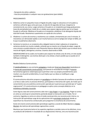 - Recipiente de vidrio o plástico
- Vaso de precipitados o cualquier vaso con graduaciones (para bebés)
PROCEDIMIENTO
1. Debemos cortar en pequeños trozos el hígado de pollo, luego lo colocamos en la licuadora y
vertemos suficiente agua como para que, al cabo de 10 segundos de licuar, tengamos la
consistencia de una crema. Luego vertemos el licuado en un recipiente que tenga graduaciones
(vaso de precipitados) por medio de un colador para separar algunas partes que no se hayan
licuado lo suficiente. Medimos el licuado en el recipiente y añadimos ¼ de detergente líquido del
total del licuado. Revolvemos suavemente con ayuda de una cuchara.
2. Añadimos 1 cuchara de enzimas y revolvemos con cuidado y lentamente por unos 5 minutos. Si
mezclamos con demasiada rapidez o con mucha fuerza se corre el peligro de romper el ADN, con
lo que no podríamos observarlo.
3. Vertemos la mezcla en un recipiente alto y delgado hasta la mitad. Ladeamos el recipiente y
vertemos alcohol con mucho cuidado, evitando que se mezcle con el líquido de abajo. Luego de
unos minutos se podrá observar unos filamentos blancos dentro del alcohol y que se elevan de la
mezcla de hígado, detergente y enzimas. Estamos observando el ADN.
OBSERVACIONES Se ha usado una licuadora para separar las células unas de otras, en esto ayuda
también el detergente. Las enzimas destruyen a las células y hacen posible que se pueda ver el
ADN que contienen.
Modelo Didáctico Constructivista.
El constructivismo es una corriente pedagógica creada por Ernst von Glasersfeld, basándose en
la teoría del conocimiento constructivista, que postula la necesidad de entregar al alumno
herramientas (generar andamiajes) que le permitan crear sus propios procedimientos para
resolver una situación problemática, lo cual implica que sus ideas se modifiquen y siga
aprendiendo.
El constructivismo educativo propone un paradigma en donde el proceso de enseñanza se percibe
y se lleva a cabo como un proceso dinámico, participativo e interactivo del sujeto, de modo que el
conocimiento sea una auténtica construcción operada por la persona que aprende (por el "sujeto
cognoscente"). El constructivismo en pedagogía se aplica como concepto didáctico en la
enseñanza orientada a la acción.
Como figuras clave del constructivismo cabe citar a Jean Piaget y a Lev Vygotsky. Piaget se centra
en cómo se construye el conocimiento partiendo desde la interacción con el medio. Por el
contrario, Vygotsky se centra en cómo el medio social permite una reconstrucción interna. La
instrucción del aprendizaje surge de las aplicaciones de la psicología conductual, donde se
especifican los mecanismos conductuales para programar la enseñanza de conocimiento.
Existe otra teoría constructivista (del aprendizaje cognitivo y social) de Albert Bandura y Walter
Mischel, dos teóricos del aprendizaje cognoscitivo y social.
Mantiene que la persona tanto en los aspectos cognitivos y sociales como en los afectivos, no es
un producto del ambiente ni resultado de sus disposiciones internas, sino una reconstrucción
39

 