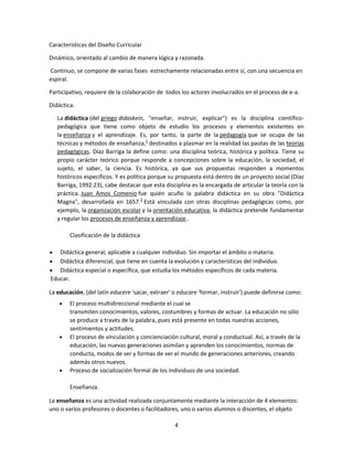 Características del Diseño Curricular
Dinámico, orientado al cambio de manera lógica y razonada.
Continuo, se compone de varias fases estrechamente relacionadas entre sí, con una secuencia en
espiral.
Participativo, requiere de la colaboración de todos los actores involucrados en el proceso de e-a.
Didáctica.
La didáctica (del griego didaskein, "enseñar, instruir, explicar") es la disciplina científicopedagógica que tiene como objeto de estudio los procesos y elementos existentes en
la enseñanza y el aprendizaje. Es, por tanto, la parte de la pedagogía que se ocupa de las
técnicas y métodos de enseñanza,1 destinados a plasmar en la realidad las pautas de las teorías
pedagógicas. Díaz Barriga la define como: una disciplina teórica, histórica y política. Tiene su
propio carácter teórico porque responde a concepciones sobre la educación, la sociedad, el
sujeto, el saber, la ciencia. Es histórica, ya que sus propuestas responden a momentos
históricos específicos. Y es política porque su propuesta está dentro de un proyecto social (Díaz
Barriga, 1992:23), cabe destacar que esta disciplina es la encargada de articular la teoría con la
práctica. Juan Amos Comenio fue quién acuño la palabra didáctica en su obra "Didáctica
Magna", desarrollada en 1657.2 Está vinculada con otras disciplinas pedagógicas como, por
ejemplo, la organización escolar y la orientación educativa, la didáctica pretende fundamentar
y regular los procesos de enseñanza y aprendizaje..
Clasificación de la didáctica
Didáctica general, aplicable a cualquier individuo. Sin importar el ámbito o materia.
Didáctica diferencial, que tiene en cuenta la evolución y características del individuo.
Didáctica especial o específica, que estudia los métodos específicos de cada materia.
Educar.
La educación, (del latín educere 'sacar, extraer' o educare 'formar, instruir') puede definirse como:
El proceso multidireccional mediante el cual se
transmiten conocimientos, valores, costumbres y formas de actuar. La educación no sólo
se produce a través de la palabra, pues está presente en todas nuestras acciones,
sentimientos y actitudes.
El proceso de vinculación y concienciación cultural, moral y conductual. Así, a través de la
educación, las nuevas generaciones asimilan y aprenden los conocimientos, normas de
conducta, modos de ser y formas de ver el mundo de generaciones anteriores, creando
además otros nuevos.
Proceso de socialización formal de los individuos de una sociedad.
Enseñanza.
La enseñanza es una actividad realizada conjuntamente mediante la interacción de 4 elementos:
uno o varios profesores o docentes o facilitadores, uno o varios alumnos o discentes, el objeto
4

 