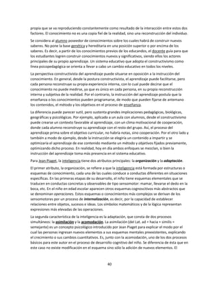 propia que se va reproduciendo constantemente como resultado de la interacción entre estos dos
factores. El conocimiento no es una copia fiel de la realidad, sino una reconstrucción del individuo.
Se considera al alumno poseedor de conocimientos sobre los cuales habrá de construir nuevos
saberes. No pone la base genética y hereditaria en una posición superior o por encima de los
saberes. Es decir, a partir de los conocimientos previos de los educandos, el docente guía para que
los estudiantes logren construir conocimientos nuevos y significativos, siendo ellos los actores
principales de su propio aprendizaje. Un sistema educativo que adopta el constructivismo como
línea psicopedagógica se orienta a llevar a cabo un cambio educativo en todos los niveles.
La perspectiva constructivista del aprendizaje puede situarse en oposición a la instrucción del
conocimiento. En general, desde la postura constructivista, el aprendizaje puede facilitarse, pero
cada persona reconstruye su propia experiencia interna, con lo cual puede decirse que el
conocimiento no puede medirse, ya que es único en cada persona, en su propia reconstrucción
interna y subjetiva de la realidad. Por el contrario, la instrucción del aprendizaje postula que la
enseñanza o los conocimientos pueden programarse, de modo que pueden fijarse de antemano
los contenidos, el método y los objetivos en el proceso de enseñanza.
La diferencia puede parecer sutil, pero sustenta grandes implicaciones pedagógicas, biológicas,
geográficas y psicológicas. Por ejemplo, aplicado a un aula con alumnos, desde el constructivismo
puede crearse un contexto favorable al aprendizaje, con un clima motivacional de cooperación,
donde cada alumno reconstruye su aprendizaje con el resto del grupo. Así, el proceso del
aprendizaje prima sobre el objetivo curricular, no habría notas, sino cooperación. Por el otro lado y
también a modo de ejemplo, desde la instrucción se elegiría un contenido a impartir y se
optimizaría el aprendizaje de ese contenido mediante un método y objetivos fijados previamente,
optimizando dicho proceso. En realidad, hoy en día ambos enfoques se mezclan, si bien la
instrucción del aprendizaje toma más presencia en el sistema educativo.
Para Jean Piaget, la inteligencia tiene dos atributos principales: la organización y la adaptación.
El primer atributo, la organización, se refiere a que la inteligencia está formada por estructuras o
esquemas de conocimiento, cada una de las cuales conduce a conductas diferentes en situaciones
específicas. En las primeras etapas de su desarrollo, el niño tiene esquemas elementales que se
traducen en conductas concretas y observables de tipo sensomotor: mamar, llevarse el dedo en la
boca, etc. En el niño en edad escolar aparecen otros esquemas cognoscitivos más abstractos que
se denominan operaciones. Estos esquemas o conocimientos más complejos se derivan de los
sensomotores por un proceso de internalización, es decir, por la capacidad de establecer
relaciones entre objetos, sucesos e ideas. Los símbolos matemáticos y de la lógica representan
expresiones más elevadas de las operaciones.
La segunda característica de la inteligencia es la adaptación, que consta de dos procesos
simultáneos: la asimilación y la acomodación. La asimilación (del Lat. ad = hacia + similis =
semejante) es un concepto psicológico introducido por Jean Piaget para explicar el modo por el
cual las personas ingresan nuevos elementos a sus esquemas mentales preexistentes, explicando
el crecimiento o sus cambios cuantitativos. Es, junto con la acomodación, uno de los dos procesos
básicos para este autor en el proceso de desarrollo cognitivo del niño. Se diferencia de ésta que en
este caso no existe modificación en el esquema sino sólo la adición de nuevos elementos. El

40

 