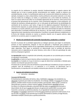 La mayoría de los profesores le prestan atención fundamentalmente al aspecto externo del
método que es lo que se puede percibir sensorialmente con rapidez, cuando se observa una
actividad docente, es decir, la manifestación externa de la esencia del método de enseñanza. Por
ejemplo, al preparar su clase y desarrollarla, muchos profesores solo prestan atención a si la clase
será por medio de un diálogo o un relato, o si presentará uno u otro medio de enseñanza, sin
tener en cuenta cómo ha de influir en la actividad cognoscitiva de los alumnos, cómo transcurrirá
el proceso del pensamiento de los alumnos. Sería conveniente preguntar a esos profesores: ¿El
método de enseñanza utilizado garantizó, con un alto grado de optimización las posibilidades de
asimilación de los alumnos y por tanto, el logro de los objetivos propuestos? Atendiendo a lo
anteriormente expuesto se puede plantear que solo atender al aspecto externo del método de
enseñanza no resulta suficiente, pues el profesor debe estar pertrechado de todos los elementos
para desarrollar la actividad intelectual de los alumnos y, de este modo contribuir a su actividad
cognoscitiva tanto reproductiva como productiva. El profesor no puede detenerse simplemente en
la forma del método; teniendo en cuenta su estrecha relación con el aspecto externo, debe
penetrar en su esencia, pasar a su aspecto interno.

2. Niveles de asimilación del contenido (reproductivo, productivo y creativo)
Durante el proceso de la actividad cognoscitiva se trabajan ejercicios para lograr la asimilación,
primero al nivel reproductivo, después al nivel de aplicación y finalmente para propiciar la
creatividad o el despliegue máximo de las capacidades intelectuales en la utilización del poder y el
saber adquiridos. Para lograr la asimilación en determinado nivel la cantidad de ejercicios
necesarios está en dependencia de varios factores, entre ellos el ritmo de aprendizaje de cada
alumno y del grupo en general.
La reproducción implica la repetición del contenido, esta puede ser con variantes pero en esencia
es reproducir lo procesado.
La aplicación es nivel en el que el alumno utiliza el contenido en nuevas situaciones.
La creación es el estadio en el que el alumno es capaz de determinar contenidos y métodos para
resolver una situación que para él es nueva.
Al tratarse de un proceso único de asimilación es presumible que la tendencia a la que se aspire en
cualquier nivel de enseñanza es a la aplicación o a la creación, sin desconocer que la
familiarización y la reproducción son estadios necesarios para alcanzar los niveles superiores
3. Aspectos del método de enseñanza:
 instructivo - educativo.
Concepto de Educación
Es la presentación sistemática de hechos, ideas, habilidades y técnicas a los estudiantes. la
educación es gratuita para todos los estudiantes. Sin embargo, debido a la escasez de escuelas
públicas, también existen muchas escuelas privadas y parroquiales. Debe ayudar y orientar al
educando para conservar y utilizar nuestros valores, fortaleciendo la identidad nacional.
Se refiere a la influencia ordenada y voluntaria ejercida sobre una persona para formarle o
desarrollarle; de ahí que la acción ejercida por una generación adulta sobre una joven para
transmitir y conservar su existencia colectiva. Es un ingrediente fundamental en la vida
del hombre y la sociedad y apareció en la faz de la tierra desde que apareció la vida humana. Es la
que da vida a la cultura, la que permite que el espíritu del hombre la asimile y la haga florecer,
abriéndole múltiples caminos para su perfeccionamiento.
42

 