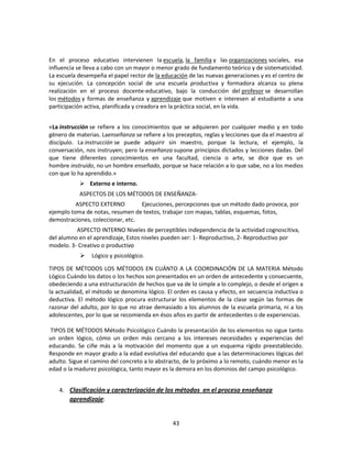En el proceso educativo intervienen la escuela, la familia y las organizaciones sociales, esa
influencia se lleva a cabo con un mayor o menor grado de fundamento teórico y de sistematicidad.
La escuela desempeña el papel rector de la educación de las nuevas generaciones y es el centro de
su ejecución. La concepción social de una escuela productiva y formadora alcanza su plena
realización en el proceso docente-educativo, bajo la conducción del profesor se desarrollan
los métodos y formas de enseñanza y aprendizaje que motiven e interesen al estudiante a una
participación activa, planificada y creadora en la práctica social, en la vida.
«La instrucción se refiere a los conocimientos que se adquieren por cualquier medio y en todo
género de materias. Laenseñanza se refiere a los preceptos, reglas y lecciones que da el maestro al
discípulo. La instrucción se puede adquirir sin maestro, porque la lectura, el ejemplo, la
conversación, nos instruyen; pero la enseñanza supone principios dictados y lecciones dadas. Del
que tiene diferentes conocimientos en una facultad, ciencia o arte, se dice que es un
hombre instruido, no un hombre enseñado, porque se hace relación a lo que sabe, no a los medios
con que lo ha aprendido.»
 Externo e interno.
ASPECTOS DE LOS MÉTODOS DE ENSEÑANZAASPECTO EXTERNO
Ejecuciones, percepciones que un método dado provoca, por
ejemplo toma de notas, resumen de textos, trabajar con mapas, tablas, esquemas, fotos,
demostraciones, coleccionar, etc.
ASPECTO INTERNO Niveles de perceptibles independencia de la actividad cognoscitiva,
del alumno en el aprendizaje, Estos niveles pueden ser: 1- Reproductivo, 2- Reproductivo por
modelo. 3- Creativo o productivo


Lógico y psicológico.

TIPOS DE MÉTODOS LOS MÉTODOS EN CUÁNTO A LA COORDINACIÓN DE LA MATERIA Método
Lógico Cuándo los datos o los hechos son presentados en un orden de antecedente y consecuente,
obedeciendo a una estructuración de hechos que va de lo simple a lo complejo, o desde el origen a
la actualidad, el método se denomina lógico. El orden es causa y efecto, en secuencia inductiva o
deductiva. El método lógico procura estructurar los elementos de la clase según las formas de
razonar del adulto, por lo que no atrae demasiado a los alumnos de la escuela primaria, ni a los
adolescentes, por lo que se recomienda en ésos años es partir de antecedentes o de experiencias.
TIPOS DE MÉTODOS Método Psicológico Cuándo la presentación de los elementos no sigue tanto
un orden lógico, cómo un orden más cercano a los intereses necesidades y experiencias del
educando. Se ciñe más a la motivación del momento que a un esquema rígido preestablecido.
Responde en mayor grado a la edad evolutiva del educando que a las determinaciones lógicas del
adulto. Sigue el camino del concreto a lo abstracto, de lo próximo a lo remoto, cuándo menor es la
edad o la madurez psicológica, tanto mayor es la demora en los dominios del campo psicológico.
4. Clasificación y caracterización de los métodos en el proceso enseñanza
aprendizaje:

43

 