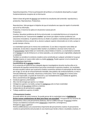 Expositivo,Expositivo. Prima la participación del profesor y el estudiante desempeña un papel
fundamentalmente receptivo de la información
Sobre la base del grado de dominio que tendrán los estudiantes del contenido: reproductivo y
productivo. Reproductivos. Productivos.
Reproductivos. Solo persiguen el objetivo de que el estudiante sea capaz de repetir el contenido
que se le ha informado..
Productivo. El alumno los aplica en situaciones nuevas para él.
Productivo –
Creativo. Resuelven problemas de forma estructurada. La creatividad técnica es el conjunto de
procedimientos de "razonamiento creativo" que tienen por objeto resolver problemas con
soluciones innovadoras. El apelativo técnica se añade a la palabra creatividad para diferenciarla de
la creatividad artística y excluir de su alcance cualquier aspecto relacionado con el arte, aunque si
puede manejar criterios.
La creatividad supone por lo menos tres condiciones: 1) una idea o respuesta nueva debe ser
producida. 2) esta idea o respuesta debe resolver un problema o alcanzar cierta meta y 3)
el conocimiento original debe ser mantenido y desarrollado al máximo. La creatividad se extiende
en el tiempo en vez de limitarse en un breve episodio, y se caracteriza por originalidad, adaptación
y realización.
También se considera la conducta creadora como constituida por cualquier actividad en la que el
hombre impone un nuevo orden sobre su medio ambiente. Puede suponer o no la creación de
una estructura organizada.
Características de la persona creadora.
En la university of California han trabajado algunos investigadores durante muchos años en la
estimación de aquellas características que juntas constituyen la persona creadora. Los resultados
de estos estudios indican que la persona creadora raramente satisface el estereotipo de ella hecho
por el ego. En vez de ser emocionalmente inestable, descuidada y de conducta bohemia, es más a
menudo deliberada, reservada, industriosa y meticulosa. Tiene una imagen de si misma como
persona responsable, un grado de resolución y casi inevitablemente una medida de egolatría.
Otras características del individuo creativo son:
Conducta agresiva y dominante
Alto nivel de energía que aporta a su trabajo
Inteligencia superior a la media, aunque la inteligencia sola no hace creatividad.
Alto aprecio de los valores estéticos y teóricos.
Independencia de pensamiento y acción.
Trabajo académico superior al medio.
El Pensamiento Creativo.
Se puede definir de varias maneras. Se puede pensar de la creatividad como la habilidad de
formar nuevas combinaciones de ideas para llenar una necesidad". Incorporando las nociones de
pensamiento crítico y de pensamiento dialéctico. Barron (1969) nota que "el proceso creativo
incluye una dialéctica incesante entre integración y expansión, convergencia y
divergencia, tesis y antítesis".
Perkins (1984) destaca una característica importante del pensamiento creativo: El pensamiento
creativo es pensamiento estructurado en una manera que tiende a llevar a resultados creativos. El
44

 