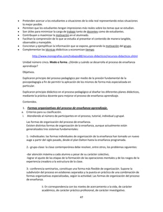 Pretenden acercar a los estudiantes a situaciones de la vida real representando estas situaciones
lo mejor posible.
Permiten que los estudiantes tengan impresiones más reales sobre los temas que se estudian.
Son útiles para minimizar la carga de trabajo tanto de docentes como de estudiantes.
Contribuyen a maximizar la motivación en el alumnado.
Facilitan la comprensión de lo que se estudia al presentar el contenido de manera tangible,
observable y manejable.
Concretan y ejemplifican la información que se expone, generando la motivación del grupo.
Complementan las técnicas didácticas y economizan tiempo.
http://www.monografias.com/trabajos88/recursos-didacticos/recursos-didacticos.shtml
Unidad número cinco. Modo o forma. ¿Dónde y cuándo se desarrolla el proceso de enseñanza
aprendizaje?
Objetivos.
Explicaron principio del proceso pedagógico por medio de la presión fundamental de la
psicopedagogía a fin de permitir la aplicación de los mismos de forma más especializada en
particular.
Explicaron principio didáctico en el proceso pedagógico al diseñar los diferentes planes didácticos,
mediante la práctica docente para mejorar el proceso de enseñanza aprendizaje.
Contenidos.
1. Formas organizativas del proceso de enseñanza aprendizaje.
a. Criterios para su clasificación.
i. Atendiendo al número de participantes en el proceso, tutorial, individual y grupal.
Las formas de organización del proceso de enseñanza.
Existen distintas formas de organización de la enseñanza, aunque actualmente están
generalizados tres sistemas fundamentales:
1.- individuales: las formas individuales de organización de la enseñanza han tomado un nuevo
auge a partir del siglo pasado, desde el plan Dalton hasta la enseñanza programada.
2.- grupo-clase: la clase contemporánea debe resolver, entre otros, los problemas siguientes:
-dar atención máxima a cada alumno a pesar de su carácter colectivo,
-lograr el ajuste de las etapas de la formación de las operaciones mentales y de los rasgos de la
experiencia creadora a la estructura de la clase.
3.- conferencia-seminarios, constituye una forma más flexible de organización. Supone la
subdivisión del proceso en eslabones separados y la puesta en práctica de una combinación de
formas organizativas especializadas, según la actividad. Las formas de organización del proceso
de enseñanza.
ii. En correspondencia con los niveles de acercamiento a la vida, de carácter
académico, de carácter práctico profesional, de carácter investigativo.
47

 