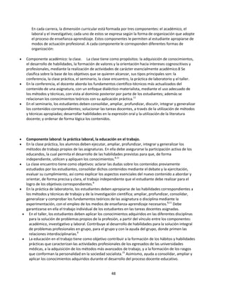 En cada carrera, la dimensión curricular está formada por tres componentes: el académico, el
laboral y el investigativo; cada uno de estos se expresa según la forma de organización que adopte
el proceso de enseñanza-aprendizaje. Estos componentes le permiten al estudiante apropiarse de
modos de actuación profesional. A cada componente le corresponden diferentes formas de
organización:
Componente académico: la clase. La clase tiene como propósitos: la adquisición de conocimientos,
el desarrollo de habilidades, la formación de valores y la orientación hacia intereses cognoscitivos y
profesionales, mediante la realización de actividades de carácter esencialmente académico.8 Se
clasifica sobre la base de los objetivos que se quieren alcanzar, sus tipos principales son: la
conferencia, la clase práctica, el seminario, la clase encuentro, la práctica de laboratorio y el taller.
En la conferencia, el docente aborda los fundamentos científico-técnicos más actualizados del
contenido de una asignatura, con un enfoque dialéctico-materialista, mediante el uso adecuado de
los métodos y técnicas, con vista al dominio posterior por parte de los estudiantes; además se
relacionan los conocimientos teóricos con su aplicación práctica.11
En el seminario, los estudiantes deben consolidar, ampliar, profundizar, discutir, integrar y generalizar
los contenidos correspondientes; solucionar las tareas docentes, a través de la utilización de métodos
y técnicas apropiadas; desarrollar habilidades en la expresión oral y la utilización de la literatura
docente; y ordenar de forma lógica los contenidos.

Componente laboral: la práctica laboral, la educación en el trabajo.
En la clase práctica, los alumnos deben ejecutar, ampliar, profundizar, integrar y generalizar los
métodos de trabajo propios de las asignaturas. En ella debe asegurarse la participación activa de los
educandos, la cual permita el desarrollo de las habilidades previstas para que, de forma
independiente, utilicen y apliquen los conocimientos.8,11
La clase encuentro tiene como objetivos: aclarar las dudas sobre los contenidos previamente
estudiados por los estudiantes, consolidar dichos contenidos mediante el debate y la ejercitación,
evaluar su cumplimiento, así como explicar los aspectos esenciales del nuevo contenido a abordar y
orientar, de forma precisa y clara, el trabajo independiente que el estudiante debe realizar para el
logro de los objetivos correspondientes.8
En la práctica de laboratorio, los estudiantes deben apropiarse de las habilidades correspondientes a
los métodos y técnicas de trabajo y de la investigación científica; ampliar, profundizar, consolidar,
generalizar y comprobar los fundamentos teóricos de las asignatura o disciplina mediante la
experimentación, con el empleo de los medios de enseñanza-aprendizaje necesarios.8,11 Debe
garantizarse en ella el trabajo individual de los estudiantes en las tareas docentes asignadas.
En el taller, los estudiantes deben aplicar los conocimientos adquiridos en las diferentes disciplinas
para la solución de problemas propios de la profesión, a partir del vínculo entre los componentes:
académico, investigativo y laboral. Contribuye al desarrollo de habilidades para la solución integral
de problemas profesionales en grupo, para el grupo y con la ayuda del grupo, donde primen las
relaciones interdisciplinarias.8
La educación en el trabajo tiene como objetivo contribuir a la formación de los hábitos y habilidades
prácticas que caracterizan las actividades profesionales de los egresados de las universidades
médicas, a la adquisición de los métodos más avanzados de trabajo, y a la formación de los rasgos
que conforman la personalidad en la sociedad socialista.15 Asimismo, ayuda a consolidar, ampliar y
aplicar los conocimientos adquiridos durante el desarrollo del proceso docente-educativo.

48

 
