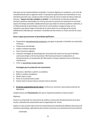 Este paso nos da la oportunidad de comprobar sí nuestros objetivos se cumplieron, y nos sirve de
retroalimentación para la siguiente sesión. El ejemplo de aquél profesor de matemáticas es muy
ilustrativo para éste caso: sucede que diez minutos antes de cerrar la sesión les decía a todos los
alumnos, “saquen una hoja y póngale su nombre” y a continuación escribía dos problemas
sencillos y prácticos relacionados con el tema para que los alumnos los resolvieran en ese breve
espacio de tiempo (calculado cuidadosamente para que todos los alumnos pudieran resolverlos, si
se había producido el aprendizaje), al término el cual el profesor recogía las hojas con las
respuesta y que darían origen al principio de la nueva sesión con la entrega de las mismas
debidamente calificadas por el profesor; iniciándose de ésta manera un nuevo ciclo de los cuatro
pasos.
Pasos a seguir para promover el aprendizaje significativo
Proporcionar retroalimentación productiva, para guiar al aprendiz e infundirle una motivación
intrínseca.
Proporcionar familiaridad.
Explicar mediante ejemplos.
Guiar el proceso cognitivo.
Fomentar estrategias de aprendizaje;Son mecanismos de control con los que el individuo
cuenta para dirigir su forma de procesar información,promueven la adquisición, el
almacenamiento y la recuperación de información e incluyen aspectos como la retención y
transferencia.
Crear un aprendizaje situado cognitivo.
Estrategias para la producción de conocimiento
1.
2.
3.
4.
5.

Reconocer, identificar o admitir un problema.
Definir o analizar el problema.
Decidir sobre un plan.
Poner en funcionamiento el plan.
Evaluar tanto el avance hacia la solución como la solución.

6. En forma organizativa de las clases. Conferencia, seminario, clase práctica prácticas de
laboratorio.
Unidad número seis.Planeamiento ¿Por qué es importante planificar la tarea escolar?
Objetivos.
Discernir y comprender los mecanismos de análisis y construcción del planeamiento de la tarea
escolar, utilizando este conocimiento para la organización de mismo.
Explicar en qué consiste cada una de las características de la planificación didáctica del proceso de
enseñanza aprendizaje, aplicando las para orientar el proceso y los elementos de la tarea docente.
Contenidos.
51

 