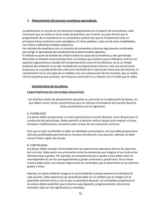 1. Planeamiento del proceso enseñanza aprendizaje.
La planificación es una de las herramientas fundamentales en el aspecto de la enseñanza, cabe
mencionar que no existe un único modo de planificar, por lo tanto, es justo afirmar que la
programación de la enseñanza no es una práctica neutral sino que se fundamenta tanto en
principios teórico-prácticos como axiológicos. En otras palabras: cada una de estas modalidades,
nos refiere a diferentes modelos didácticos.
Los métodos de enseñanza son un conjunto de momentos y técnicas lógicamente coordinados
para dirigir el aprendizaje del estudiante hacia determinados objetivos.
El método es quien da sentido de unidad a todos los pasos de la enseñanza y del aprendizaje.
Ahora bien el método constructivista tiene un enfoque que sostiene que el individuo, tanto en los
aspectos cognoscitivos y sociales del comportamiento como en los afectivos; no es un simple
producto del ambiente ni un solo resultado de sus disposiciones internas, sino una construcción
propia que se va produciendo día a día como resultado de la interacción entre esos dos factores. El
conocimiento no es una copia de la realidad, sino una construcción del ser humano, que se realiza
con los esquemas que ya posee, con lo que ya construyó en su relación con el medio que la rodea.

Característica de los planes.
CARACTERÍSTICAS DE LOS PLANES EDUCATIVOS
Los distintos niveles de planeamiento educativo se concretan en la elaboración de planes, los
que deben reunir ciertas características para ser eficaces orientadores de la acción docente.
Estas características son las siguientes:
A. FLEXIBILIDAD
Los planes deben proporcionar un marco general para la acción docente, servir de guía para la
conducción del aprendizaje. Deben permitir al docente realizar ajustes para mejorar su tarea,
introducir modificaciones necesarias sobre la base de una evaluación continua.
Para que un plan sea flexible no debe ser detallado y prescriptivo, sino que debe proporcionar
distintas posibilidades permitiendo la iniciativa del docente y los alumnos. Además no debe
marcar límites rígidos de tiempo.
B. CONTINUIDAD
Los planes deben proveer continuidad entre las experiencias educativas dentro de cada área
del currículo. Debe existir una articulación entre los elementos que integran el currículo en las
distintas áreas o grados. Por ejemplo, las competencias de un grado o área deben estar en
interdependencia con los correspondientes a grados anteriores y posteriores. De la misma
manera debe existir una relación lógica entre los contenidos que se desarrollan en los distintos
grados o áreas.
Además, los planes deberán asegurar la continuidad de la propia experiencia individual de
cada alumno. Cada experiencia de aprendizaje debe ser un eslabón que se integre con lo
aprendido anteriormente y con lo que se aprenderá después. Las actividades propuestas en
los planes deben posibilitar que el alumno vaya logrando, progresivamente, estructuras
mentales cada vez más significativas y complejas.
52

 
