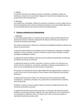 C. UNIDAD
Los distintos elementos que integran los planes: contenidos, actividades, métodos de
enseñanza y evaluación y recursos deben integrarse en función de las competencias, que
proporcionan unida al planeamiento.
D. REALIDAD
Las competencias, actividades, métodos de enseñanza y evaluación y recursos, deben estar en
función del diagnóstico de la situación realizado previamente, por lo tanto deben adecuarse a
las características del área, de los alumnos, de la comunidad, etcétera.

2. Procesos y elementos en el planeamiento
I. PROCESOS
La actividad de planeamiento, en cualquiera de sus niveles, implica fundamentalmente los
procesos de previsión, selección y organización de todos los elementos que componen la
situación de enseñanza-aprendizaje.
Por medio de la previsión se analizan con anticipación la totalidad de problemas y factores que
afectan la acción docente.
La selección implica determinar prioridades entre las competencias, contenidos, actividades,
métodos y recursos a emplear. Se realiza, teniendo en cuenta criterios filosóficos, sociales,
psicológicos, pedagógicos, etcétera.
La organización implica establecer relaciones entre los elementos planificados, de modo que
constituyan una estructura coherente.
La organización puede ser vertical u horizontal. La primera se refiere a las relaciones que
existen entre las competencias, contenidos, actividades y métodos correspondientes a un
área, con los correspondientes de áreas anteriores o posteriores.
Por ejemplo, las competencias del área Lógico-Matemática de segundo grado, se apoyan en
los de la misma área en primer grado y al mismo tiempo sirven de base para los de grados
posteriores.
La organización horizontal se refiere a las relaciones que entre los elementos citados
(competencias, contenidos, actividades, etc.) pueden darse simultáneamente en distintas
áreas de desarrollo.
Al elaborar un plan es necesario organizar todos los elementos estableciendo entre ellos
relaciones horizontales y verticales.
La organización permite que los alumnos aprendan, en una forma más profunda y amplia,
posibilita un aprendizaje unificado, integrado y de mayor significación. Si las competencias y
las actividades son conflictivas entre sí, se anulan unos a otros, los alumnos realizan un
aprendizaje fraccionado y de poco valor.
53

 