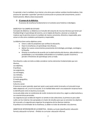 Es aprender a leer la realidad, el yo interior y los otros para realizar cambios transformadores. Este
proceso de 'aprender a aprender' permite la construcción en proceso del conocimiento, social e
históricamente. (Marta Liliana Iovanovich)

2. El campo de la didáctica.
El proceso de enseñanza fundamental en el contexto socio histórico e ideológico.
DIDÁCTICA Y SU CAMPO DE ESTUDIO
Concepto de didáctica: La didáctica es el estudio del conjunto de recursos técnicos que tienen por
finalidad dirigir el aprendizaje del alumno, con el objeto de llevarlo a alcanzar un estado de
madurez que le permita encarar la realidad, de manera consciente, eficiente y responsable, para
actuar en ella como ciudadano participante y responsable.
La didáctica tiene varios objetivos como:
Llevar a cabo los propósitos que conlleva la educación,
Hacer la enseñanza y el aprendizaje más eficaces,
Aplicar los nuevos conocimientos provenientes de la biología, psicología, sociología y
la filosofía.
Orientar la enseñanza de acuerdo con la edad evolutiva del alumno, adecuándolo a sus
posibilidades y sus necesidades enfocándolo en la realidad y ayudar al alumno a
percibir el fenómeno de aprendizaje como un todo.
Para llevarlo a cabo con éxito se debe considerar ciertos elementos fundamentales que son:
Alumno,
Los objetivos,
El profesor,
Las asignaturas,
Las estrategias,
Los métodos,
Los recursos,
El medio geográfico,
Económico,
Cultural y social.
El alumno es quien aprende; aquel por quien y para quien existe la escuela, es la escuela la que
debe adaptarse a él, y no él a la escuela. En la realidad debe existir una aceptación reciproca hacia
la identificación entre el alumno y la escuela.
La escuela debe estar en condiciones de recibir al alumno tal como él es, según su edad evolutiva y
sus características personales.
Las asignaturas que se debe de impartir se somete en dos selecciones; la primera es para saber
cuáles son las materias más apropiadas en el plan de estudios para que se concreten los objetivos
de la escuela, y la segunda para organizar los programas de las diversas materias.
El profesor es el orientador de la enseñanza, su deber es tratar de entender a los alumnos.
AMBITOS DE INTERVENCIÓN DE LA DIDÁCTICA. –Ámbito curricular (planificación): educación
formal y educación no formal. – Ámbito no curricular: educación informal.
7

 